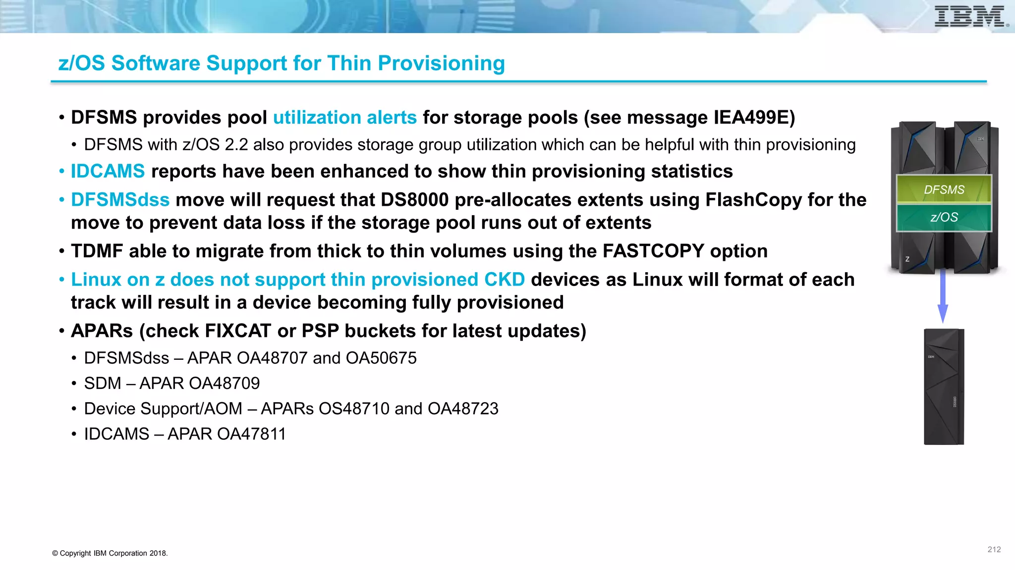 © Copyright IBM Corporation 2018.
z/OS Software Support for Thin Provisioning
• DFSMS provides pool utilization alerts for storage pools (see message IEA499E)
• DFSMS with z/OS 2.2 also provides storage group utilization which can be helpful with thin provisioning
• IDCAMS reports have been enhanced to show thin provisioning statistics
• DFSMSdss move will request that DS8000 pre-allocates extents using FlashCopy for the
move to prevent data loss if the storage pool runs out of extents
• TDMF able to migrate from thick to thin volumes using the FASTCOPY option
• Linux on z does not support thin provisioned CKD devices as Linux will format of each
track will result in a device becoming fully provisioned
• APARs (check FIXCAT or PSP buckets for latest updates)
• DFSMSdss – APAR OA48707 and OA50675
• SDM – APAR OA48709
• Device Support/AOM – APARs OS48710 and OA48723
• IDCAMS – APAR OA47811
212
z/OS
DFSMS
 