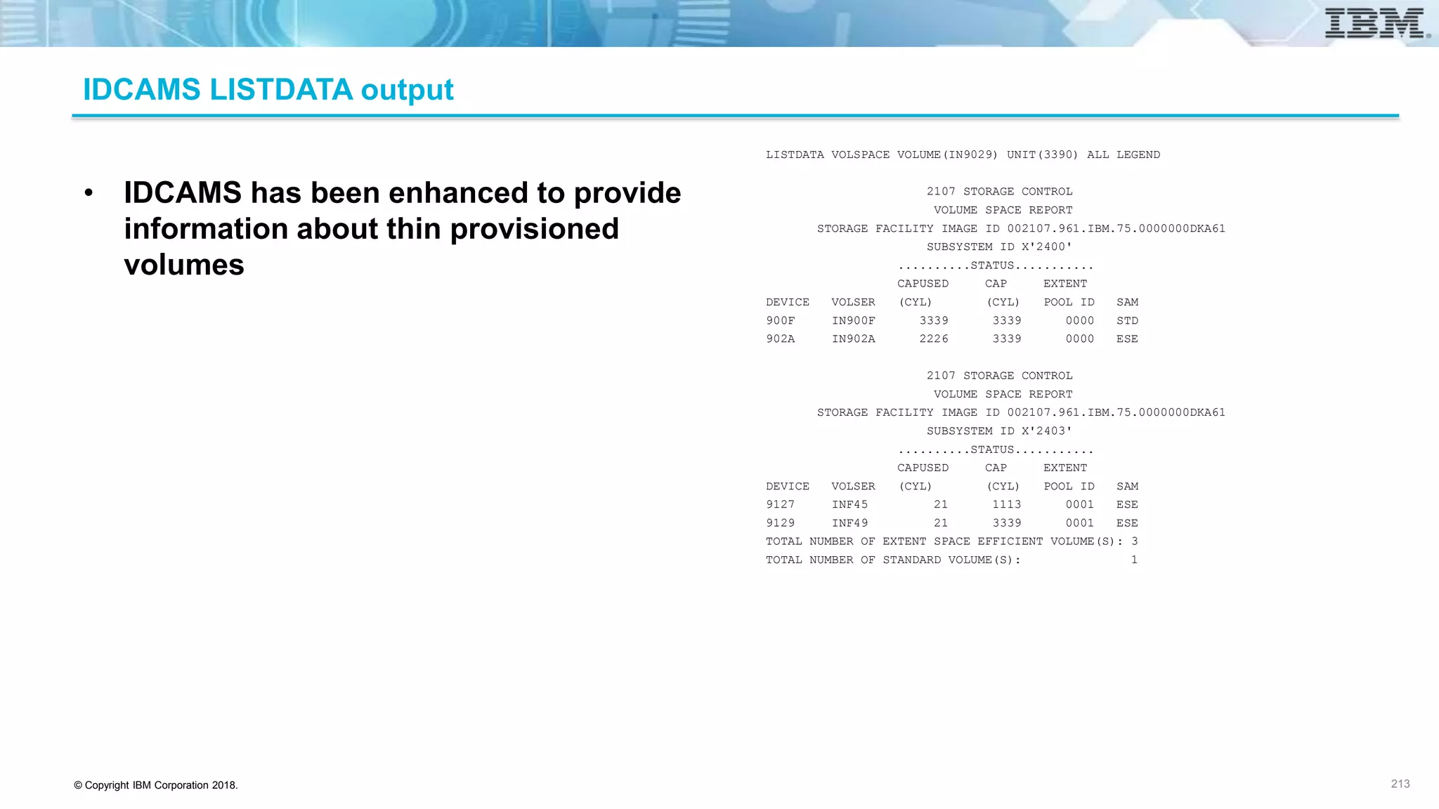 © Copyright IBM Corporation 2018.
IDCAMS LISTDATA output
213
LISTDATA VOLSPACE VOLUME(IN9029) UNIT(3390) ALL LEGEND
2107 STORAGE CONTROL
VOLUME SPACE REPORT
STORAGE FACILITY IMAGE ID 002107.961.IBM.75.0000000DKA61
SUBSYSTEM ID X'2400'
..........STATUS...........
CAPUSED CAP EXTENT
DEVICE VOLSER (CYL) (CYL) POOL ID SAM
900F IN900F 3339 3339 0000 STD
902A IN902A 2226 3339 0000 ESE
2107 STORAGE CONTROL
VOLUME SPACE REPORT
STORAGE FACILITY IMAGE ID 002107.961.IBM.75.0000000DKA61
SUBSYSTEM ID X'2403'
..........STATUS...........
CAPUSED CAP EXTENT
DEVICE VOLSER (CYL) (CYL) POOL ID SAM
9127 INF45 21 1113 0001 ESE
9129 INF49 21 3339 0001 ESE
TOTAL NUMBER OF EXTENT SPACE EFFICIENT VOLUME(S): 3
TOTAL NUMBER OF STANDARD VOLUME(S): 1
• IDCAMS has been enhanced to provide
information about thin provisioned
volumes
 