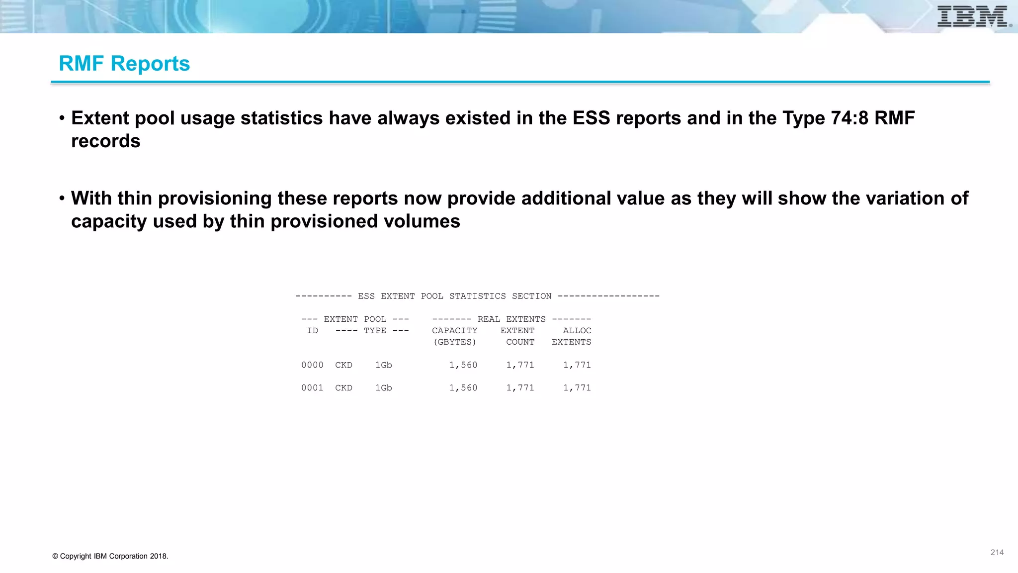© Copyright IBM Corporation 2018.
RMF Reports
• Extent pool usage statistics have always existed in the ESS reports and in the Type 74:8 RMF
records
• With thin provisioning these reports now provide additional value as they will show the variation of
capacity used by thin provisioned volumes
---------- ESS EXTENT POOL STATISTICS SECTION ------------------
--- EXTENT POOL --- ------- REAL EXTENTS -------
ID ---- TYPE --- CAPACITY EXTENT ALLOC
(GBYTES) COUNT EXTENTS
0000 CKD 1Gb 1,560 1,771 1,771
0001 CKD 1Gb 1,560 1,771 1,771
214
 