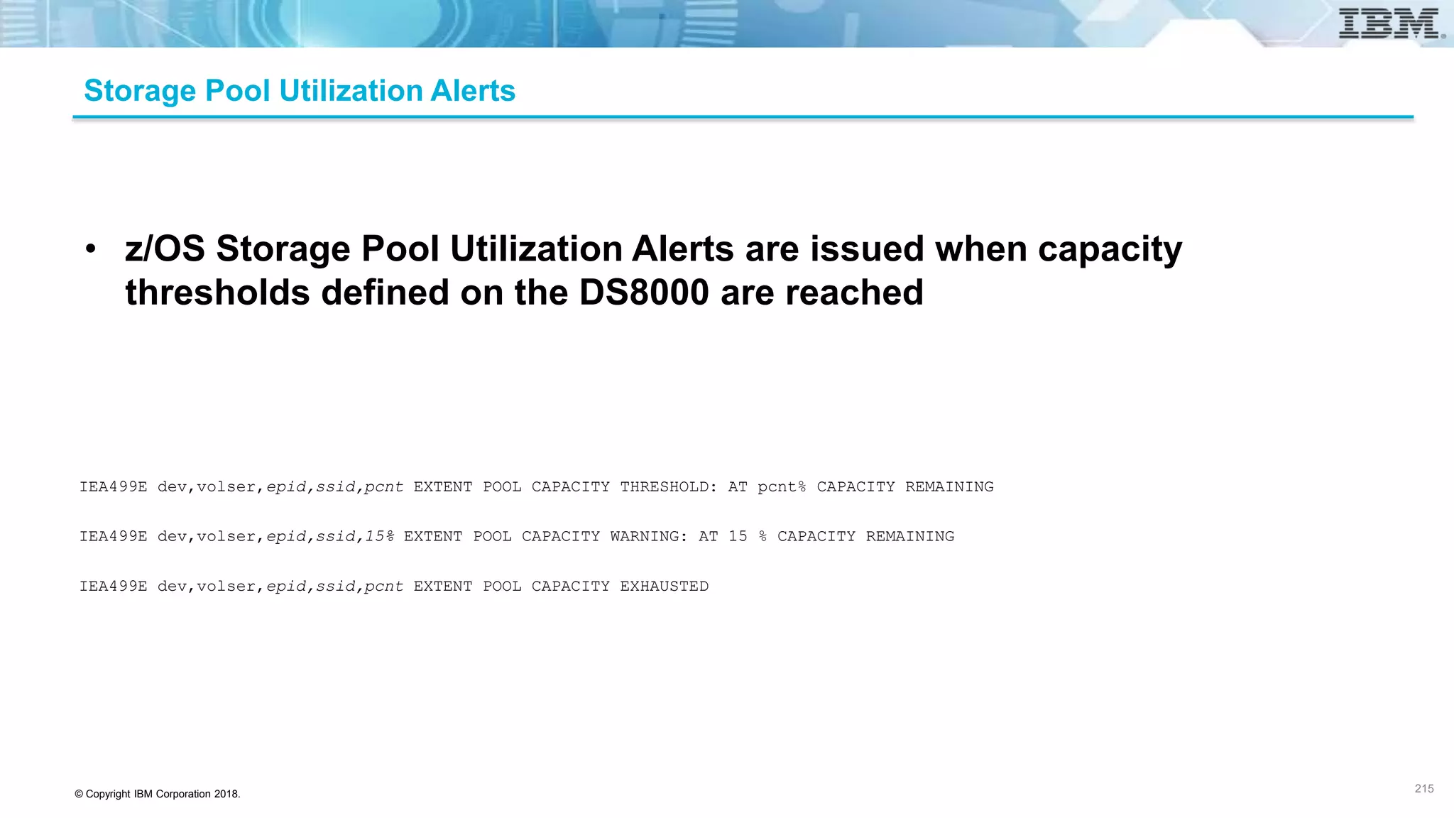 © Copyright IBM Corporation 2018.
Storage Pool Utilization Alerts
IEA499E dev,volser,epid,ssid,pcnt EXTENT POOL CAPACITY THRESHOLD: AT pcnt% CAPACITY REMAINING
IEA499E dev,volser,epid,ssid,15% EXTENT POOL CAPACITY WARNING: AT 15 % CAPACITY REMAINING
IEA499E dev,volser,epid,ssid,pcnt EXTENT POOL CAPACITY EXHAUSTED
• z/OS Storage Pool Utilization Alerts are issued when capacity
thresholds defined on the DS8000 are reached
215
 