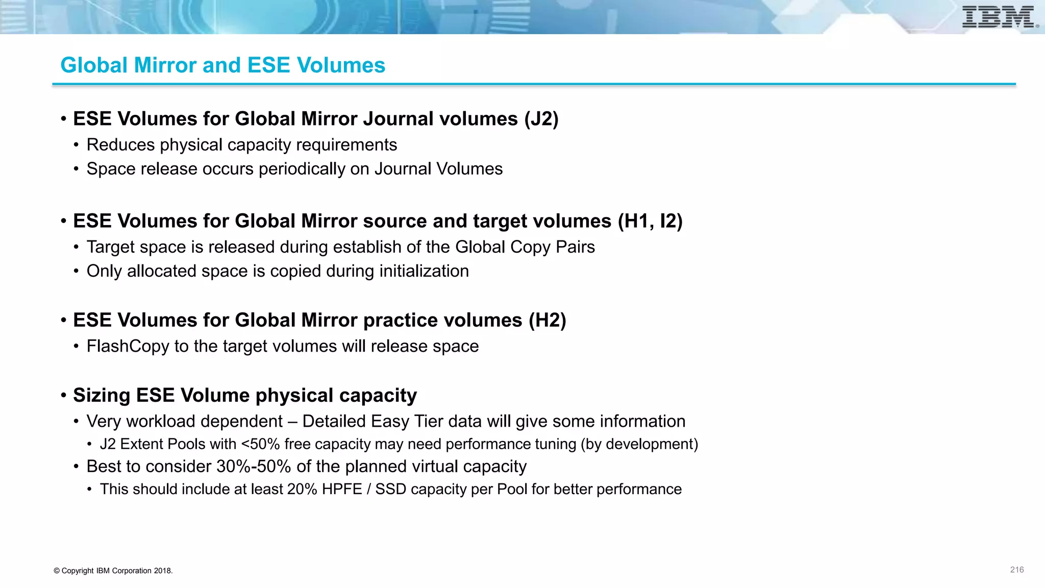 © Copyright IBM Corporation 2018.
Global Mirror and ESE Volumes
• ESE Volumes for Global Mirror Journal volumes (J2)
• Reduces physical capacity requirements
• Space release occurs periodically on Journal Volumes
• ESE Volumes for Global Mirror source and target volumes (H1, I2)
• Target space is released during establish of the Global Copy Pairs
• Only allocated space is copied during initialization
• ESE Volumes for Global Mirror practice volumes (H2)
• FlashCopy to the target volumes will release space
• Sizing ESE Volume physical capacity
• Very workload dependent – Detailed Easy Tier data will give some information
• J2 Extent Pools with <50% free capacity may need performance tuning (by development)
• Best to consider 30%-50% of the planned virtual capacity
• This should include at least 20% HPFE / SSD capacity per Pool for better performance
216
 