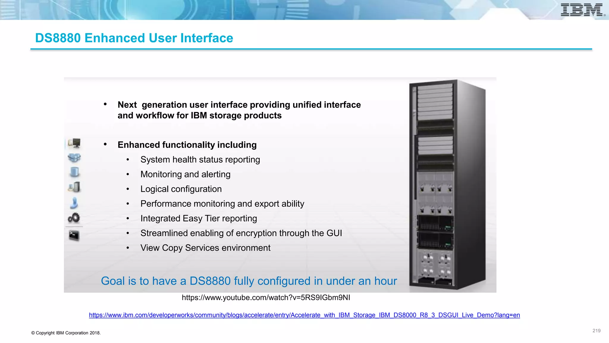 © Copyright IBM Corporation 2018.
DS8880 Enhanced User Interface
https://www.youtube.com/watch?v=5RS9IGbm9NI
https://www.ibm.com/developerworks/community/blogs/accelerate/entry/Accelerate_with_IBM_Storage_IBM_DS8000_R8_3_DSGUI_Live_Demo?lang=en
219
• Next generation user interface providing unified interface
and workflow for IBM storage products
• Enhanced functionality including
• System health status reporting
• Monitoring and alerting
• Logical configuration
• Performance monitoring and export ability
• Integrated Easy Tier reporting
• Streamlined enabling of encryption through the GUI
• View Copy Services environment
Goal is to have a DS8880 fully configured in under an hour
 