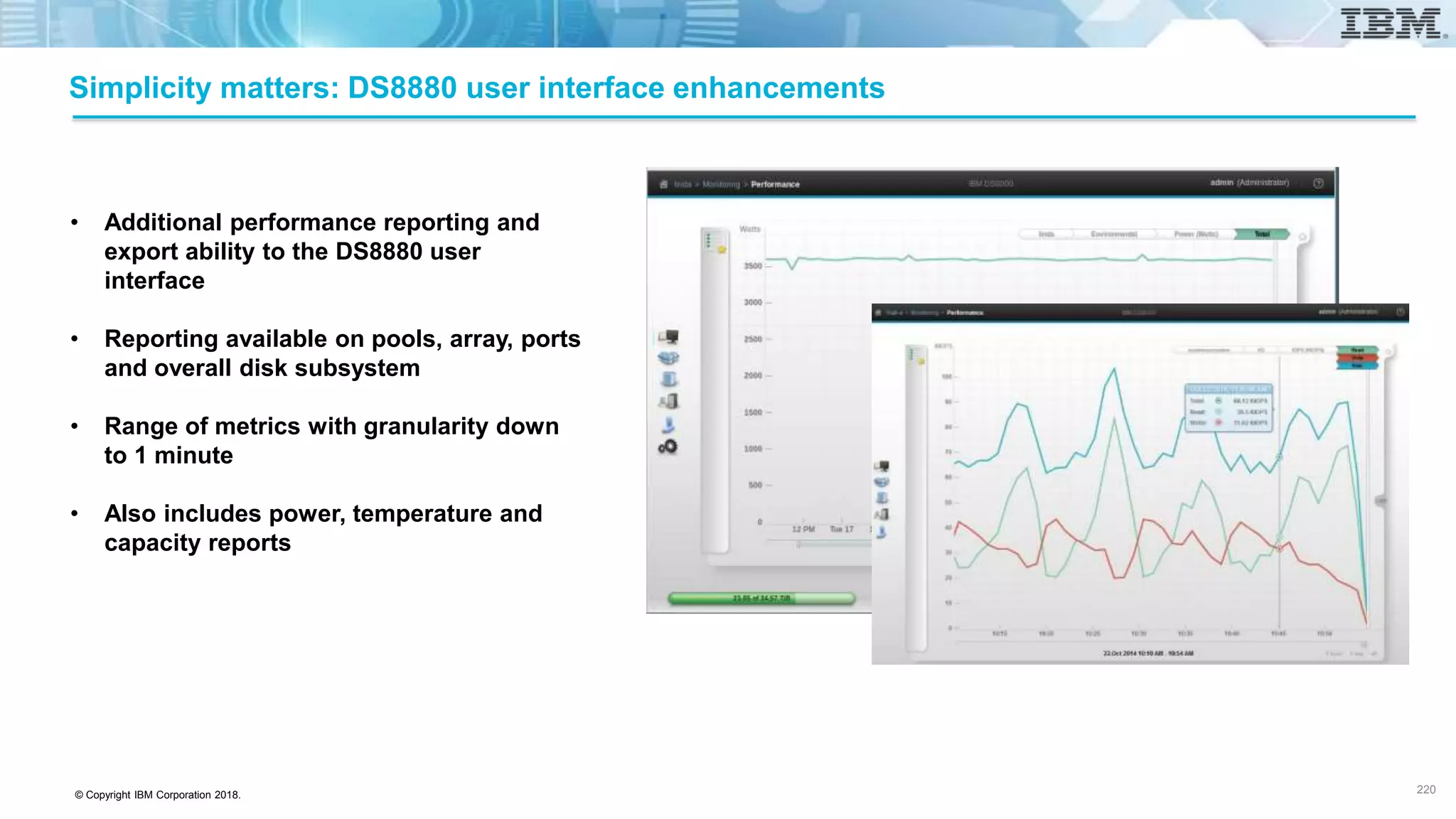 © Copyright IBM Corporation 2018.
Simplicity matters: DS8880 user interface enhancements
• Additional performance reporting and
export ability to the DS8880 user
interface
• Reporting available on pools, array, ports
and overall disk subsystem
• Range of metrics with granularity down
to 1 minute
• Also includes power, temperature and
capacity reports
220
 
