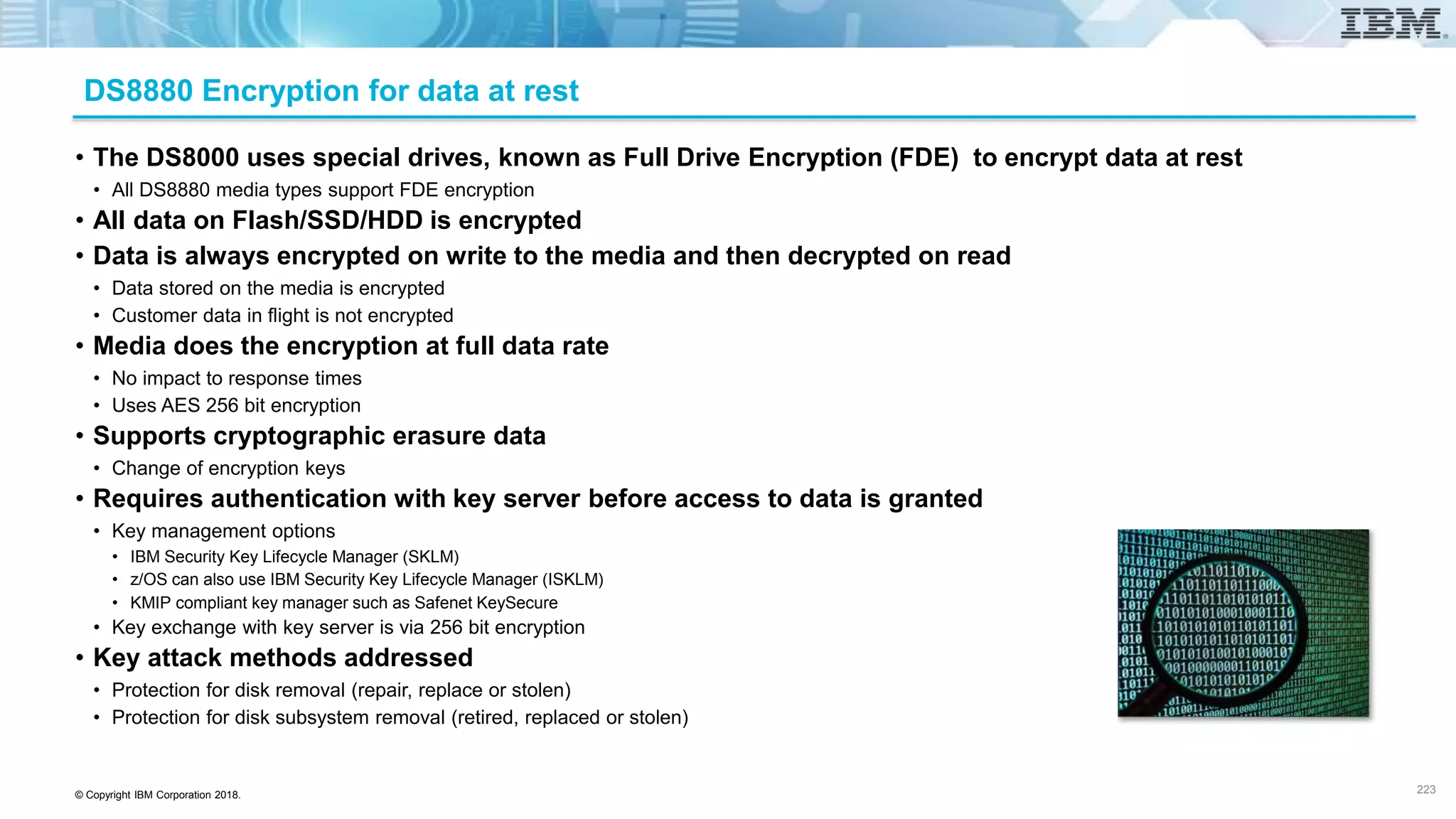© Copyright IBM Corporation 2018.
DS8880 Encryption for data at rest
• The DS8000 uses special drives, known as Full Drive Encryption (FDE) to encrypt data at rest
• All DS8880 media types support FDE encryption
• All data on Flash/SSD/HDD is encrypted
• Data is always encrypted on write to the media and then decrypted on read
• Data stored on the media is encrypted
• Customer data in flight is not encrypted
• Media does the encryption at full data rate
• No impact to response times
• Uses AES 256 bit encryption
• Supports cryptographic erasure data
• Change of encryption keys
• Requires authentication with key server before access to data is granted
• Key management options
• IBM Security Key Lifecycle Manager (SKLM)
• z/OS can also use IBM Security Key Lifecycle Manager (ISKLM)
• KMIP compliant key manager such as Safenet KeySecure
• Key exchange with key server is via 256 bit encryption
• Key attack methods addressed
• Protection for disk removal (repair, replace or stolen)
• Protection for disk subsystem removal (retired, replaced or stolen)
223
 
