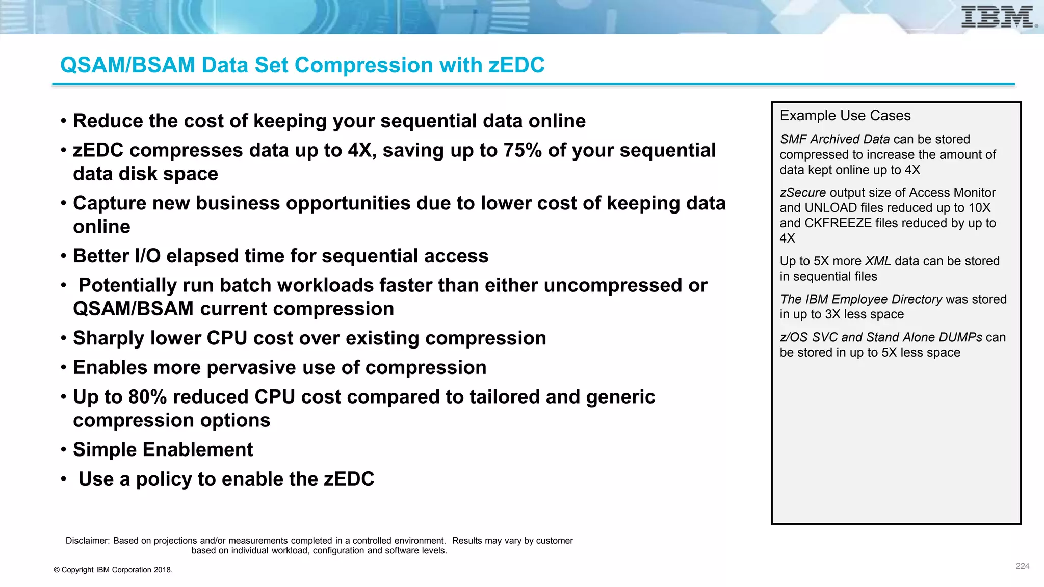 © Copyright IBM Corporation 2018.
QSAM/BSAM Data Set Compression with zEDC
• Reduce the cost of keeping your sequential data online
• zEDC compresses data up to 4X, saving up to 75% of your sequential
data disk space
• Capture new business opportunities due to lower cost of keeping data
online
• Better I/O elapsed time for sequential access
• Potentially run batch workloads faster than either uncompressed or
QSAM/BSAM current compression
• Sharply lower CPU cost over existing compression
• Enables more pervasive use of compression
• Up to 80% reduced CPU cost compared to tailored and generic
compression options
• Simple Enablement
• Use a policy to enable the zEDC
Example Use Cases
SMF Archived Data can be stored
compressed to increase the amount of
data kept online up to 4X
zSecure output size of Access Monitor
and UNLOAD files reduced up to 10X
and CKFREEZE files reduced by up to
4X
Up to 5X more XML data can be stored
in sequential files
The IBM Employee Directory was stored
in up to 3X less space
z/OS SVC and Stand Alone DUMPs can
be stored in up to 5X less space
Disclaimer: Based on projections and/or measurements completed in a controlled environment. Results may vary by customer
based on individual workload, configuration and software levels.
224
 