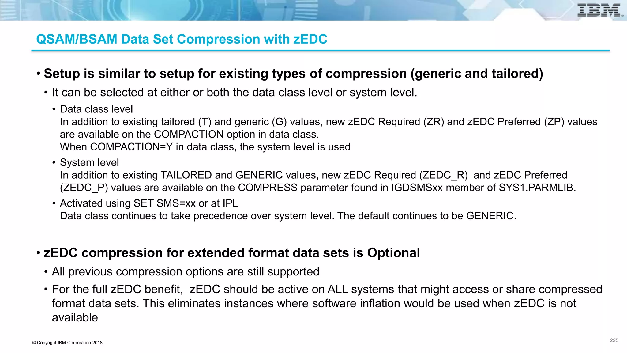 © Copyright IBM Corporation 2018.
QSAM/BSAM Data Set Compression with zEDC
• Setup is similar to setup for existing types of compression (generic and tailored)
• It can be selected at either or both the data class level or system level.
• Data class level
In addition to existing tailored (T) and generic (G) values, new zEDC Required (ZR) and zEDC Preferred (ZP) values
are available on the COMPACTION option in data class.
When COMPACTION=Y in data class, the system level is used
• System level
In addition to existing TAILORED and GENERIC values, new zEDC Required (ZEDC_R) and zEDC Preferred
(ZEDC_P) values are available on the COMPRESS parameter found in IGDSMSxx member of SYS1.PARMLIB.
• Activated using SET SMS=xx or at IPL
Data class continues to take precedence over system level. The default continues to be GENERIC.
• zEDC compression for extended format data sets is Optional
• All previous compression options are still supported
• For the full zEDC benefit, zEDC should be active on ALL systems that might access or share compressed
format data sets. This eliminates instances where software inflation would be used when zEDC is not
available
225
 