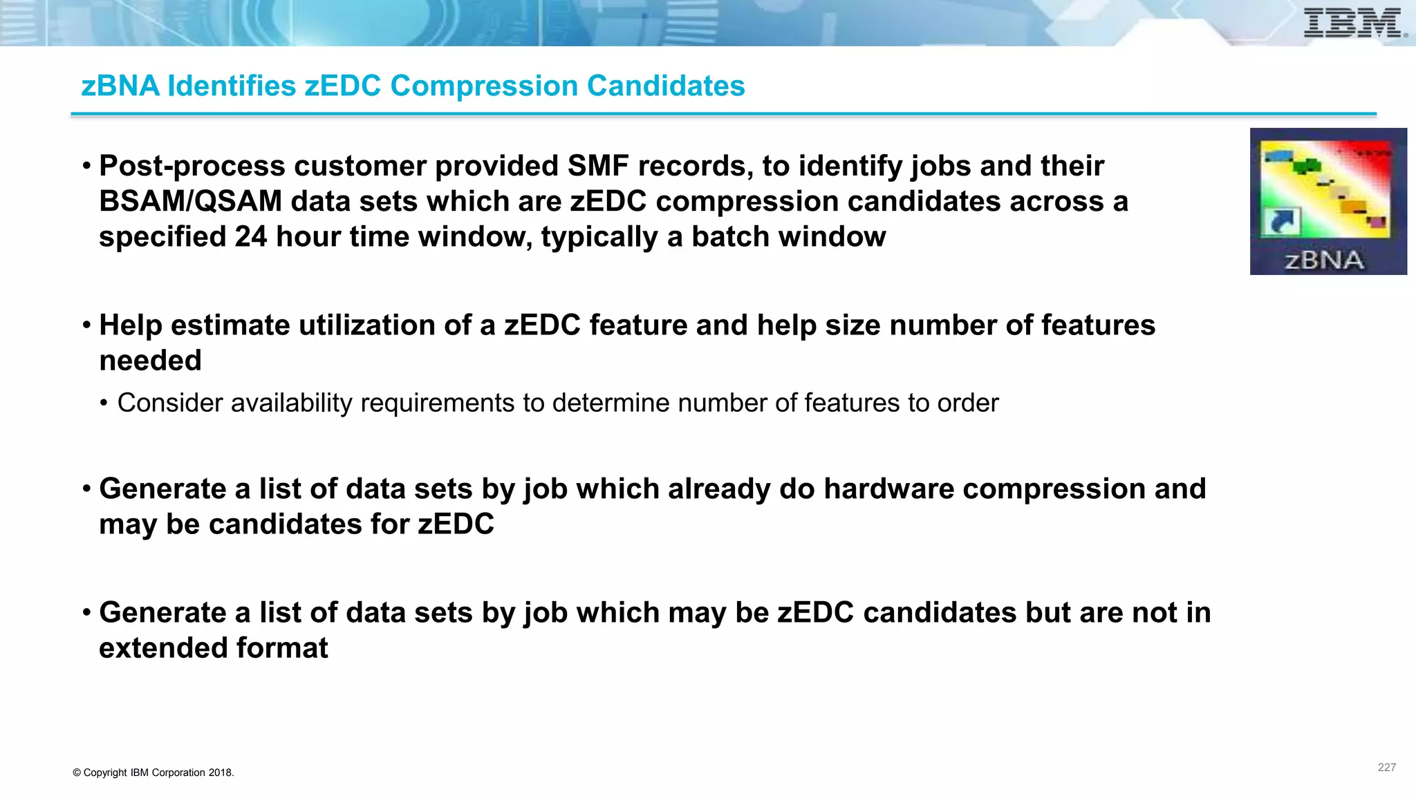 © Copyright IBM Corporation 2018.
zBNA Identifies zEDC Compression Candidates
• Post-process customer provided SMF records, to identify jobs and their
BSAM/QSAM data sets which are zEDC compression candidates across a
specified 24 hour time window, typically a batch window
• Help estimate utilization of a zEDC feature and help size number of features
needed
• Consider availability requirements to determine number of features to order
• Generate a list of data sets by job which already do hardware compression and
may be candidates for zEDC
• Generate a list of data sets by job which may be zEDC candidates but are not in
extended format
227
 