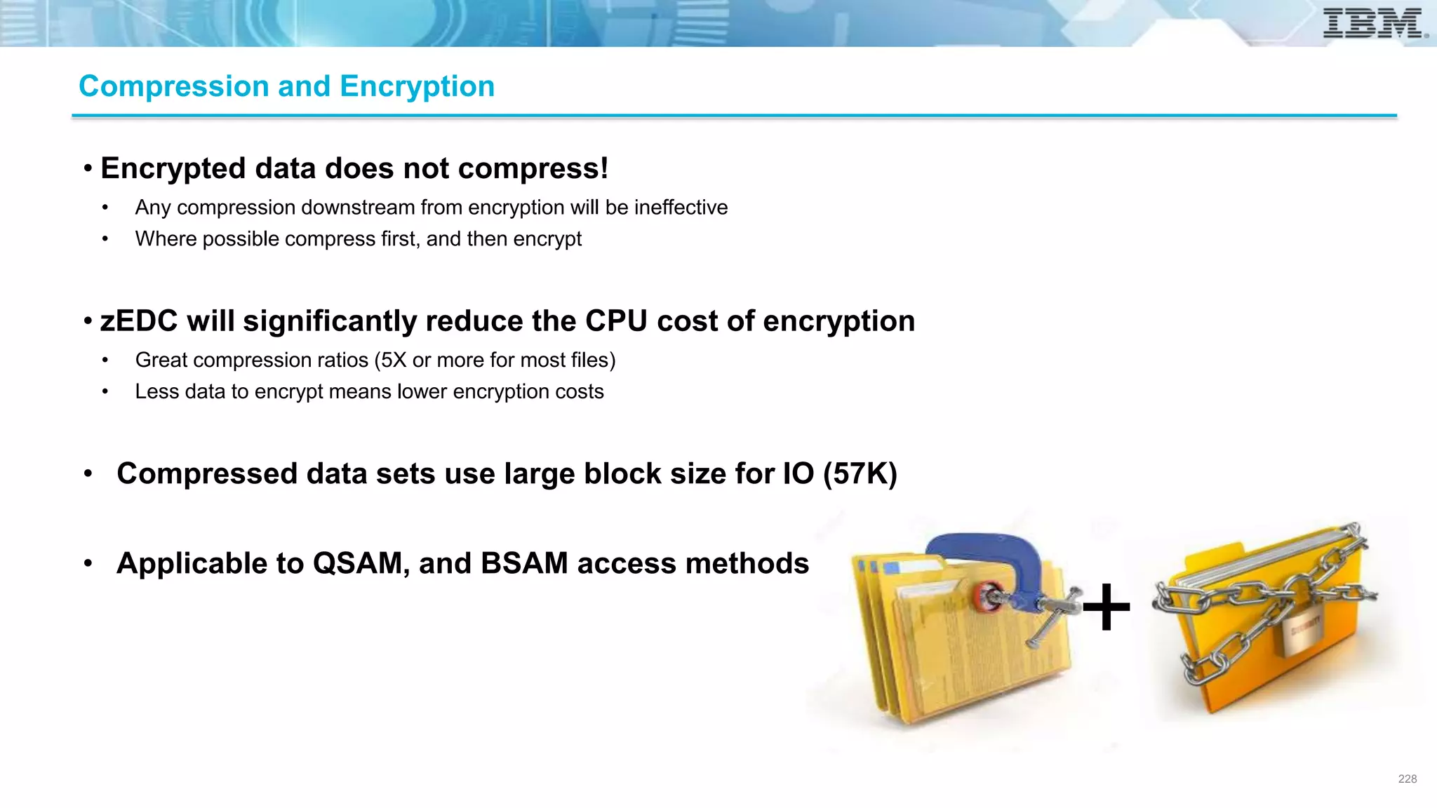 • Encrypted data does not compress!
• Any compression downstream from encryption will be ineffective
• Where possible compress first, and then encrypt
• zEDC will significantly reduce the CPU cost of encryption
• Great compression ratios (5X or more for most files)
• Less data to encrypt means lower encryption costs
• Compressed data sets use large block size for IO (57K)
• Applicable to QSAM, and BSAM access methods
Compression and Encryption
+
228
 