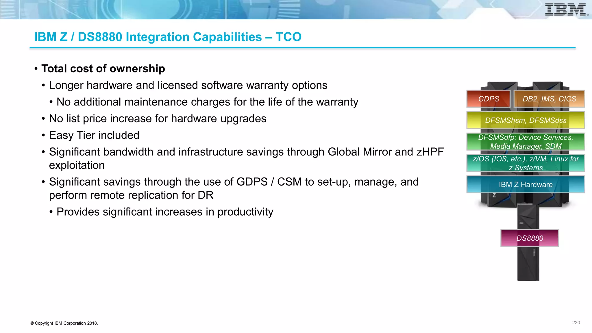 © Copyright IBM Corporation 2018.
IBM Z / DS8880 Integration Capabilities – TCO
• Total cost of ownership
• Longer hardware and licensed software warranty options
• No additional maintenance charges for the life of the warranty
• No list price increase for hardware upgrades
• Easy Tier included
• Significant bandwidth and infrastructure savings through Global Mirror and zHPF
exploitation
• Significant savings through the use of GDPS / CSM to set-up, manage, and
perform remote replication for DR
• Provides significant increases in productivity
230
IBM Z Hardware
z/OS (IOS, etc.), z/VM, Linux for
z Systems
DFSMSdfp: Device Services,
Media Manager, SDM
DFSMShsm, DFSMSdss
DB2, IMS, CICSGDPS
DS8880
 
