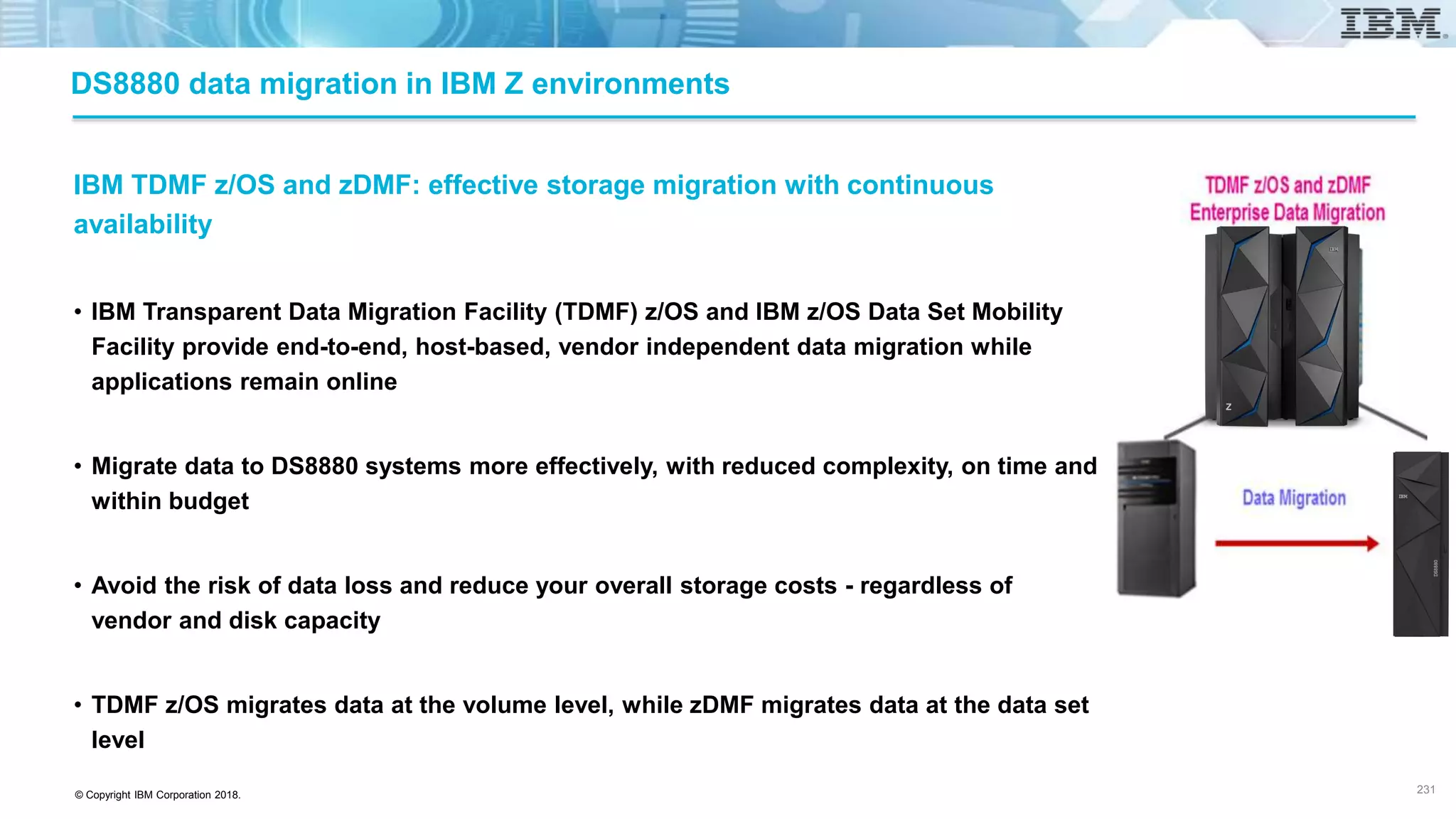 © Copyright IBM Corporation 2018.
DS8880 data migration in IBM Z environments
IBM TDMF z/OS and zDMF: effective storage migration with continuous
availability
• IBM Transparent Data Migration Facility (TDMF) z/OS and IBM z/OS Data Set Mobility
Facility provide end-to-end, host-based, vendor independent data migration while
applications remain online
• Migrate data to DS8880 systems more effectively, with reduced complexity, on time and
within budget
• Avoid the risk of data loss and reduce your overall storage costs - regardless of
vendor and disk capacity
• TDMF z/OS migrates data at the volume level, while zDMF migrates data at the data set
level
231
 