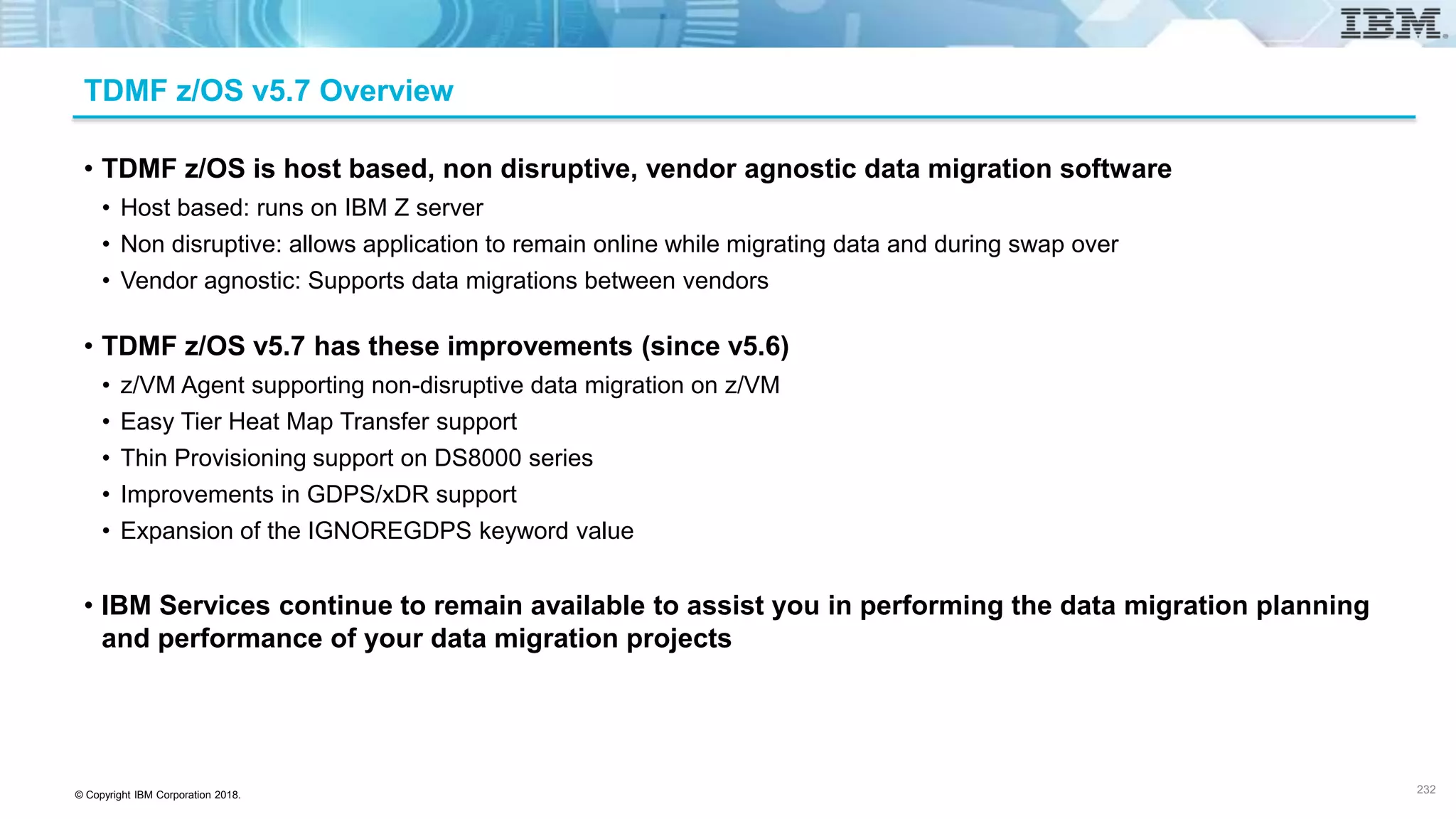 © Copyright IBM Corporation 2018.
TDMF z/OS v5.7 Overview
• TDMF z/OS is host based, non disruptive, vendor agnostic data migration software
• Host based: runs on IBM Z server
• Non disruptive: allows application to remain online while migrating data and during swap over
• Vendor agnostic: Supports data migrations between vendors
• TDMF z/OS v5.7 has these improvements (since v5.6)
• z/VM Agent supporting non-disruptive data migration on z/VM
• Easy Tier Heat Map Transfer support
• Thin Provisioning support on DS8000 series
• Improvements in GDPS/xDR support
• Expansion of the IGNOREGDPS keyword value
• IBM Services continue to remain available to assist you in performing the data migration planning
and performance of your data migration projects
232
 