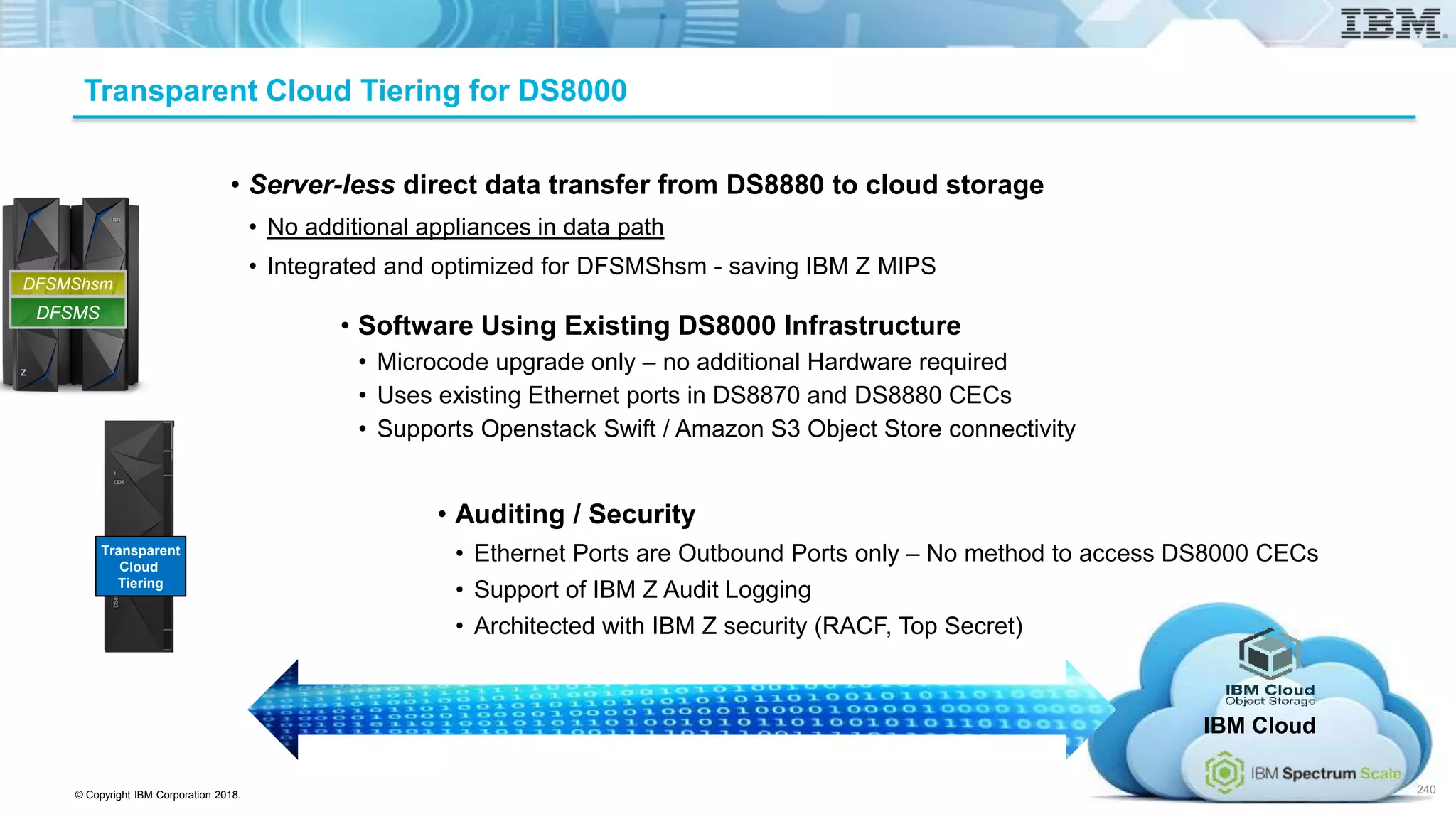 © Copyright IBM Corporation 2018.
Transparent Cloud Tiering for DS8000
• Server-less direct data transfer from DS8880 to cloud storage
• No additional appliances in data path
• Integrated and optimized for DFSMShsm - saving IBM Z MIPS
• Software Using Existing DS8000 Infrastructure
• Microcode upgrade only – no additional Hardware required
• Uses existing Ethernet ports in DS8870 and DS8880 CECs
• Supports Openstack Swift / Amazon S3 Object Store connectivity
• Auditing / Security
• Ethernet Ports are Outbound Ports only – No method to access DS8000 CECs
• Support of IBM Z Audit Logging
• Architected with IBM Z security (RACF, Top Secret)
IBM Cloud
240
Transparent
Cloud
Tiering
DFSMS
DFSMShsm
 