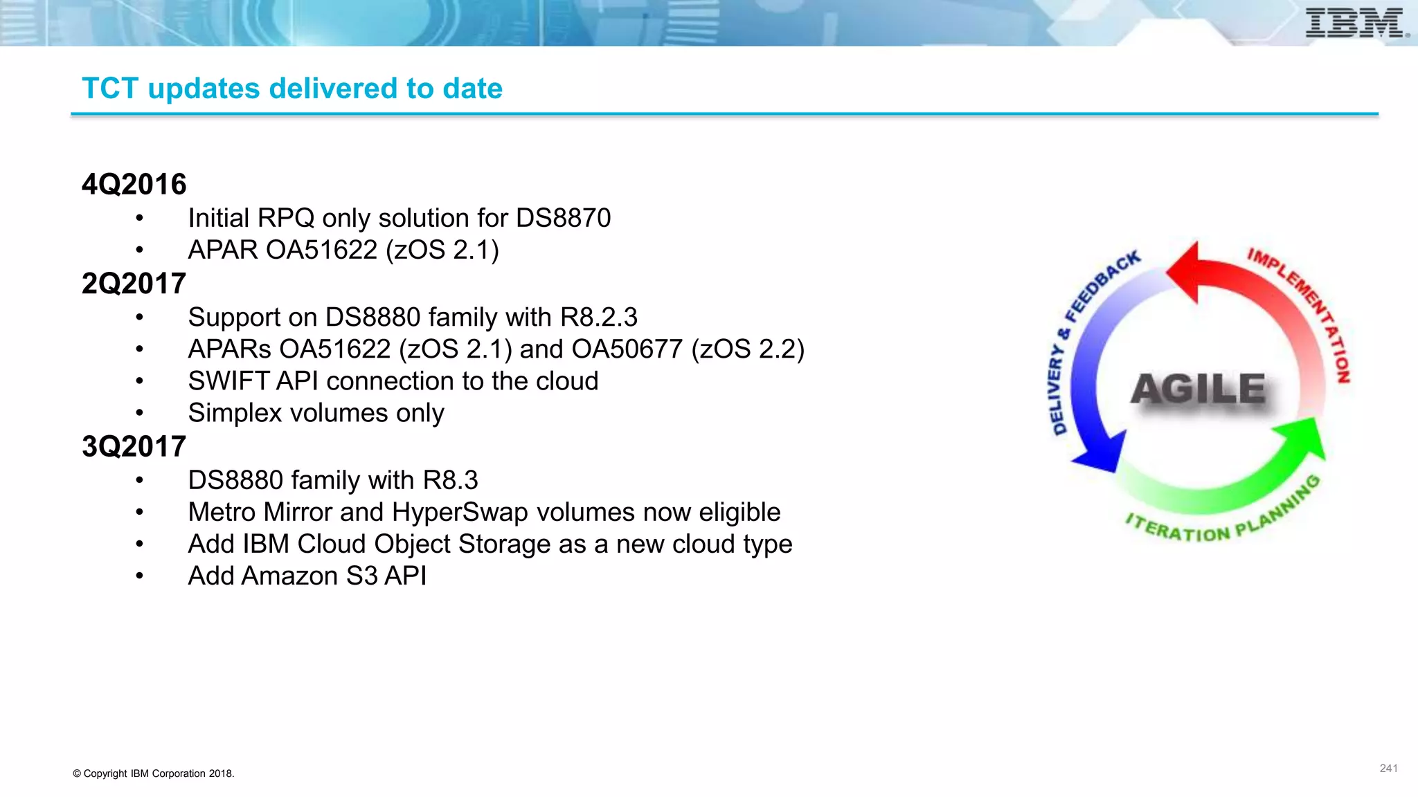© Copyright IBM Corporation 2018.
TCT updates delivered to date
4Q2016
• Initial RPQ only solution for DS8870
• APAR OA51622 (zOS 2.1)
2Q2017
• Support on DS8880 family with R8.2.3
• APARs OA51622 (zOS 2.1) and OA50677 (zOS 2.2)
• SWIFT API connection to the cloud
• Simplex volumes only
3Q2017
• DS8880 family with R8.3
• Metro Mirror and HyperSwap volumes now eligible
• Add IBM Cloud Object Storage as a new cloud type
• Add Amazon S3 API
241
 