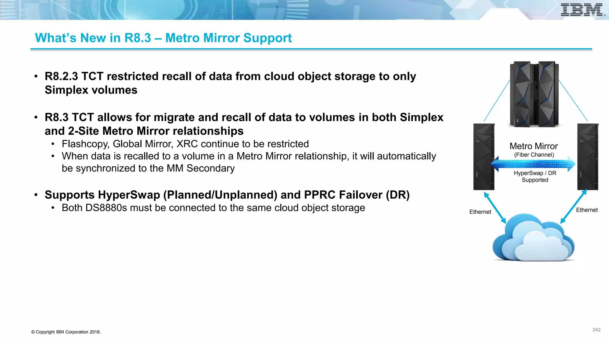 © Copyright IBM Corporation 2018.
What’s New in R8.3 – Metro Mirror Support
• R8.2.3 TCT restricted recall of data from cloud object storage to only
Simplex volumes
• R8.3 TCT allows for migrate and recall of data to volumes in both Simplex
and 2-Site Metro Mirror relationships
• Flashcopy, Global Mirror, XRC continue to be restricted
• When data is recalled to a volume in a Metro Mirror relationship, it will automatically
be synchronized to the MM Secondary
• Supports HyperSwap (Planned/Unplanned) and PPRC Failover (DR)
• Both DS8880s must be connected to the same cloud object storage
242
Metro Mirror
(Fiber Channel)
Ethernet Ethernet
HyperSwap / DR
Supported
 