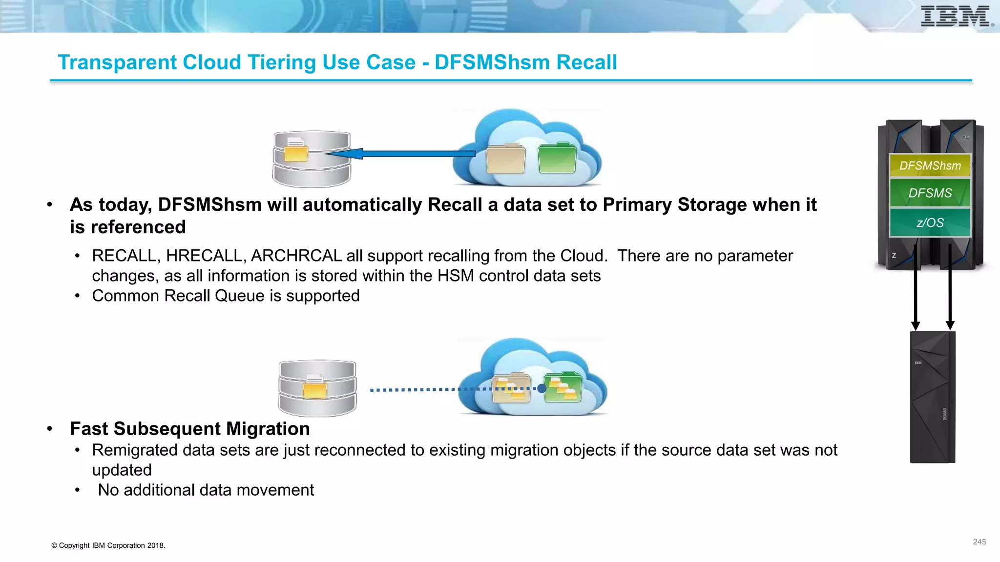 © Copyright IBM Corporation 2018.
Transparent Cloud Tiering Use Case - DFSMShsm Recall
• As today, DFSMShsm will automatically Recall a data set to Primary Storage when it
is referenced
• RECALL, HRECALL, ARCHRCAL all support recalling from the Cloud. There are no parameter
changes, as all information is stored within the HSM control data sets
• Common Recall Queue is supported
• Fast Subsequent Migration
• Remigrated data sets are just reconnected to existing migration objects if the source data set was not
updated
• No additional data movement
245
z/OS
DFSMS
DFSMShsm
 