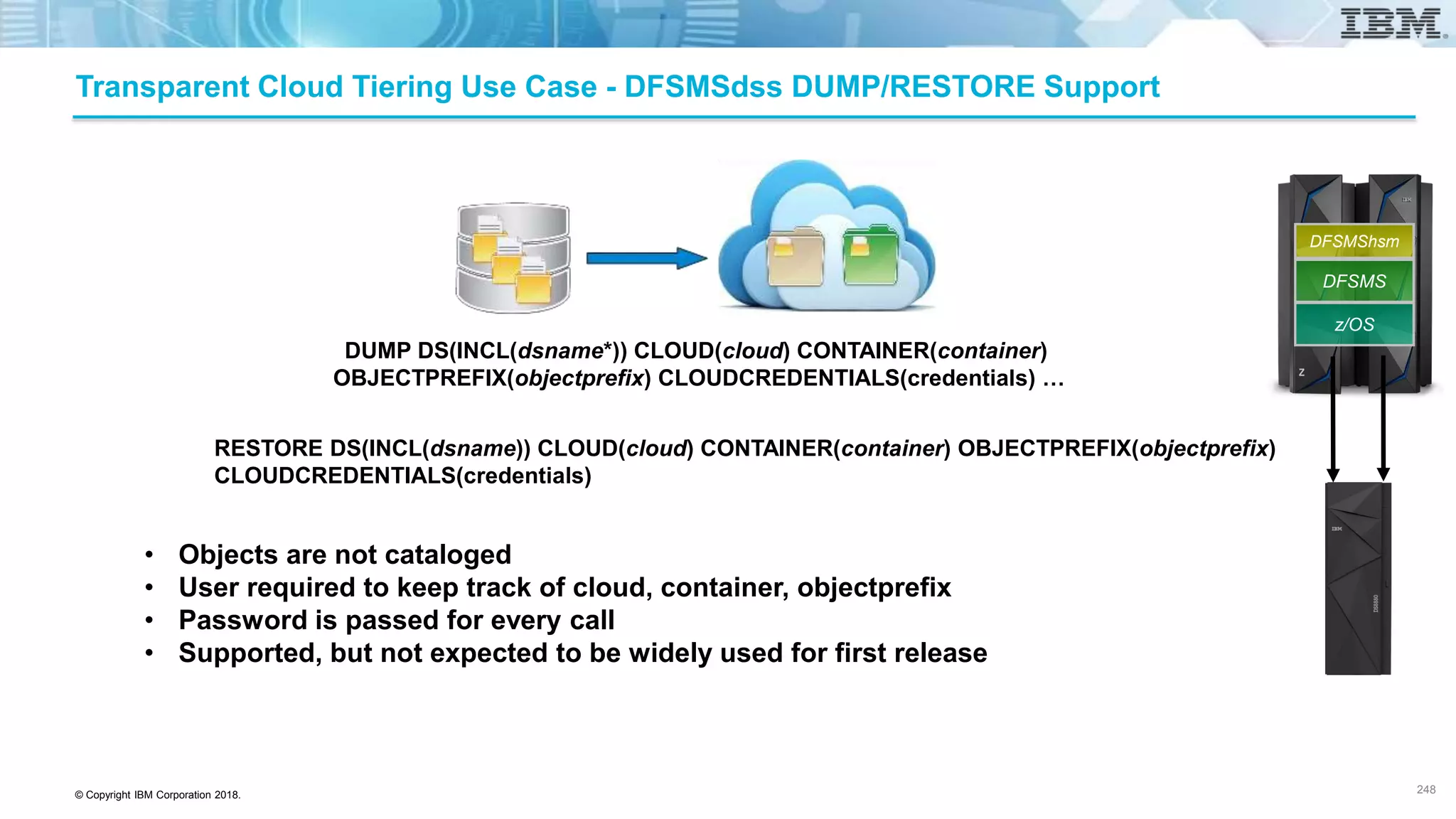 © Copyright IBM Corporation 2018.
DUMP DS(INCL(dsname*)) CLOUD(cloud) CONTAINER(container)
OBJECTPREFIX(objectprefix) CLOUDCREDENTIALS(credentials) …
Transparent Cloud Tiering Use Case - DFSMSdss DUMP/RESTORE Support
RESTORE DS(INCL(dsname)) CLOUD(cloud) CONTAINER(container) OBJECTPREFIX(objectprefix)
CLOUDCREDENTIALS(credentials)
• Objects are not cataloged
• User required to keep track of cloud, container, objectprefix
• Password is passed for every call
• Supported, but not expected to be widely used for first release
248
z/OS
DFSMS
DFSMShsm
 
