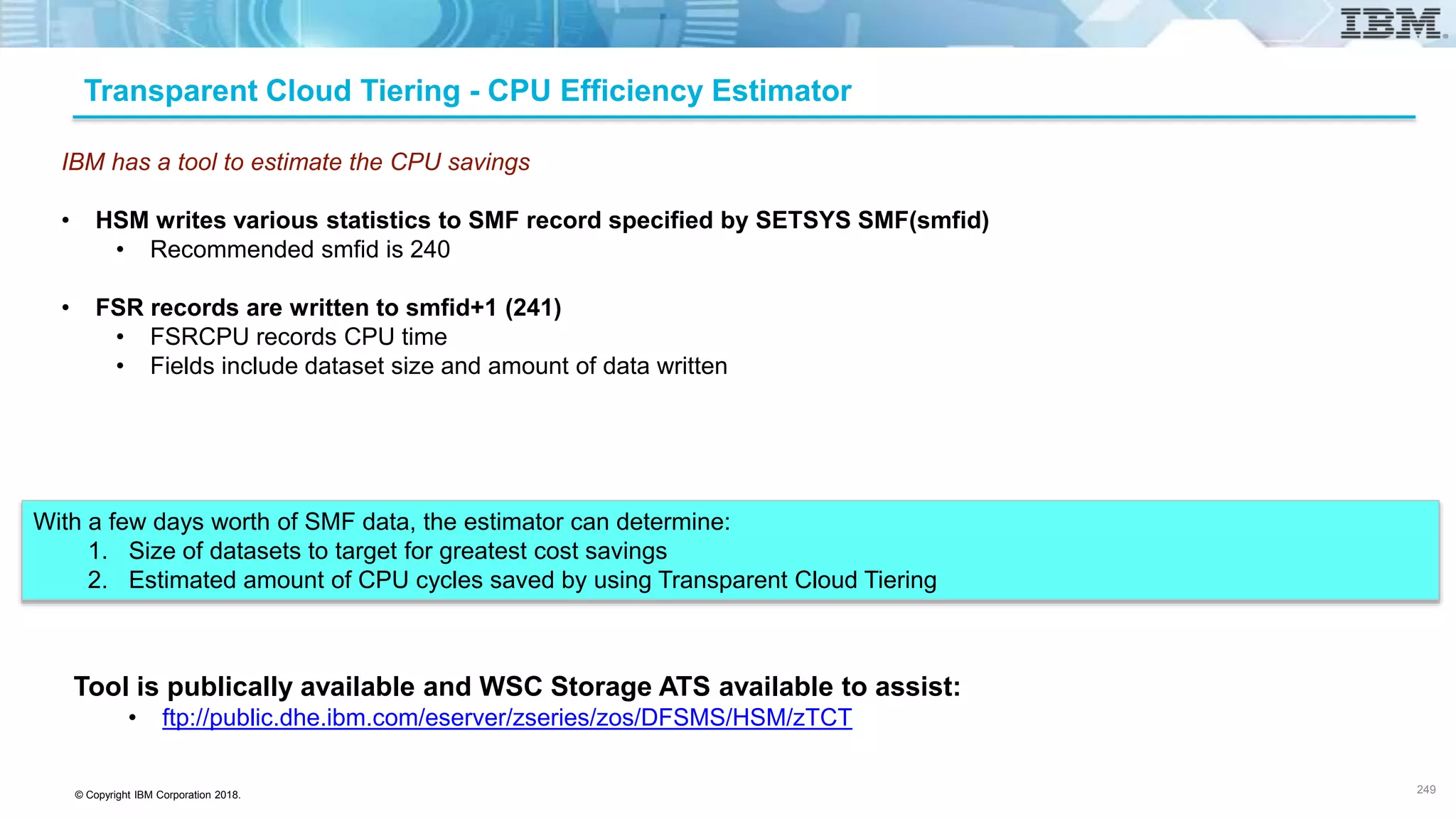 © Copyright IBM Corporation 2018.
IBM has a tool to estimate the CPU savings
• HSM writes various statistics to SMF record specified by SETSYS SMF(smfid)
• Recommended smfid is 240
• FSR records are written to smfid+1 (241)
• FSRCPU records CPU time
• Fields include dataset size and amount of data written
With a few days worth of SMF data, the estimator can determine:
1. Size of datasets to target for greatest cost savings
2. Estimated amount of CPU cycles saved by using Transparent Cloud Tiering
Transparent Cloud Tiering - CPU Efficiency Estimator
Tool is publically available and WSC Storage ATS available to assist:
• ftp://public.dhe.ibm.com/eserver/zseries/zos/DFSMS/HSM/zTCT
249
 
