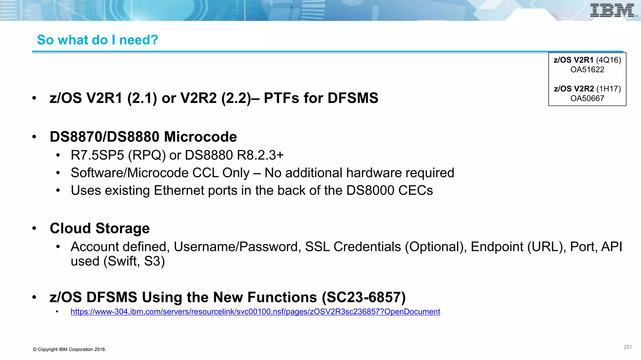 © Copyright IBM Corporation 2018.
• z/OS V2R1 (2.1) or V2R2 (2.2)– PTFs for DFSMS
• DS8870/DS8880 Microcode
• R7.5SP5 (RPQ) or DS8880 R8.2.3+
• Software/Microcode CCL Only – No additional hardware required
• Uses existing Ethernet ports in the back of the DS8000 CECs
• Cloud Storage
• Account defined, Username/Password, SSL Credentials (Optional), Endpoint (URL), Port, API
used (Swift, S3)
• z/OS DFSMS Using the New Functions (SC23-6857)
• https://www-304.ibm.com/servers/resourcelink/svc00100.nsf/pages/zOSV2R3sc236857?OpenDocument
z/OS V2R1 (4Q16)
OA51622
z/OS V2R2 (1H17)
OA50667
So what do I need?
251
 