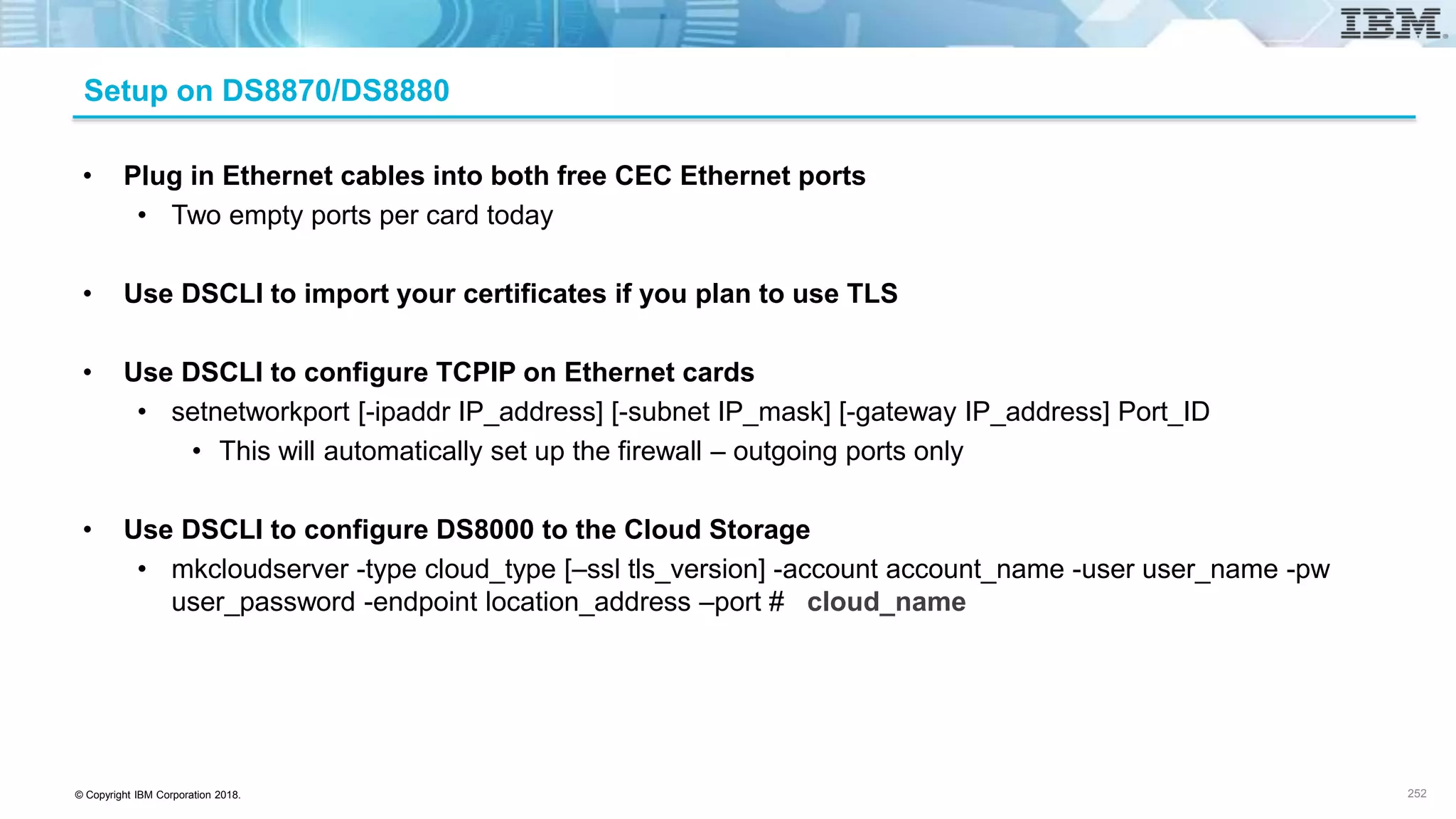© Copyright IBM Corporation 2018.
Setup on DS8870/DS8880
252
• Plug in Ethernet cables into both free CEC Ethernet ports
• Two empty ports per card today
• Use DSCLI to import your certificates if you plan to use TLS
• Use DSCLI to configure TCPIP on Ethernet cards
• setnetworkport [-ipaddr IP_address] [-subnet IP_mask] [-gateway IP_address] Port_ID
• This will automatically set up the firewall – outgoing ports only
• Use DSCLI to configure DS8000 to the Cloud Storage
• mkcloudserver -type cloud_type [–ssl tls_version] -account account_name -user user_name -pw
user_password -endpoint location_address –port # cloud_name
 