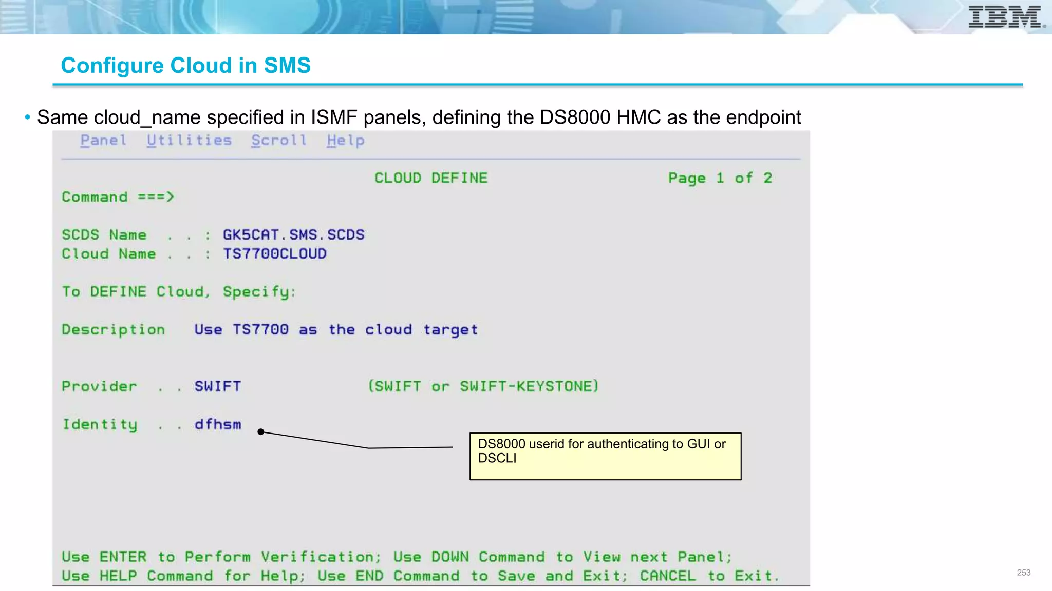 © Copyright IBM Corporation 2018.
Configure Cloud in SMS
• Same cloud_name specified in ISMF panels, defining the DS8000 HMC as the endpoint
DS8000 userid for authenticating to GUI or
DSCLI
253
 