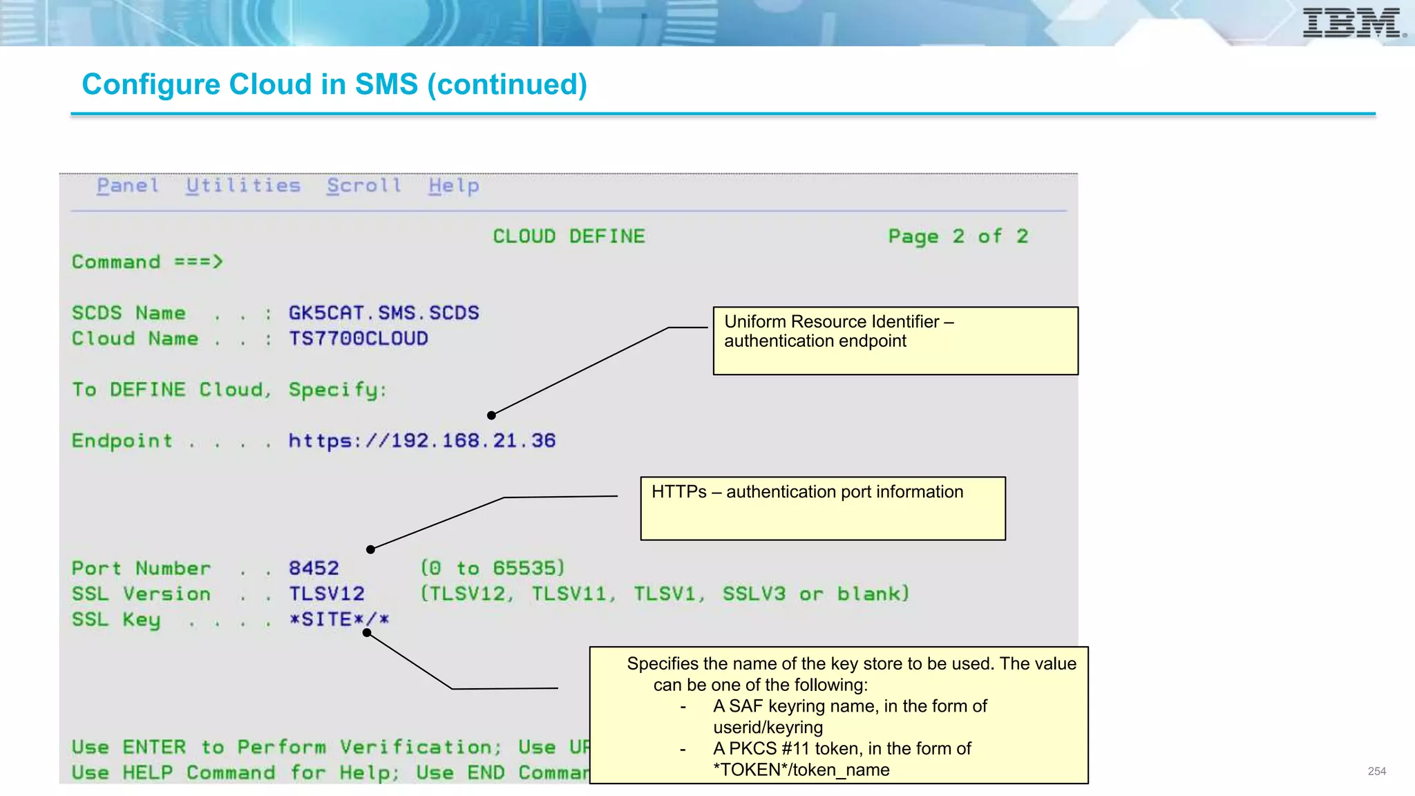 Configure Cloud in SMS (continued)
Specifies the name of the key store to be used. The value
can be one of the following:
- A SAF keyring name, in the form of
userid/keyring
- A PKCS #11 token, in the form of
*TOKEN*/token_name
HTTPs – authentication port information
Uniform Resource Identifier –
authentication endpoint
254
 