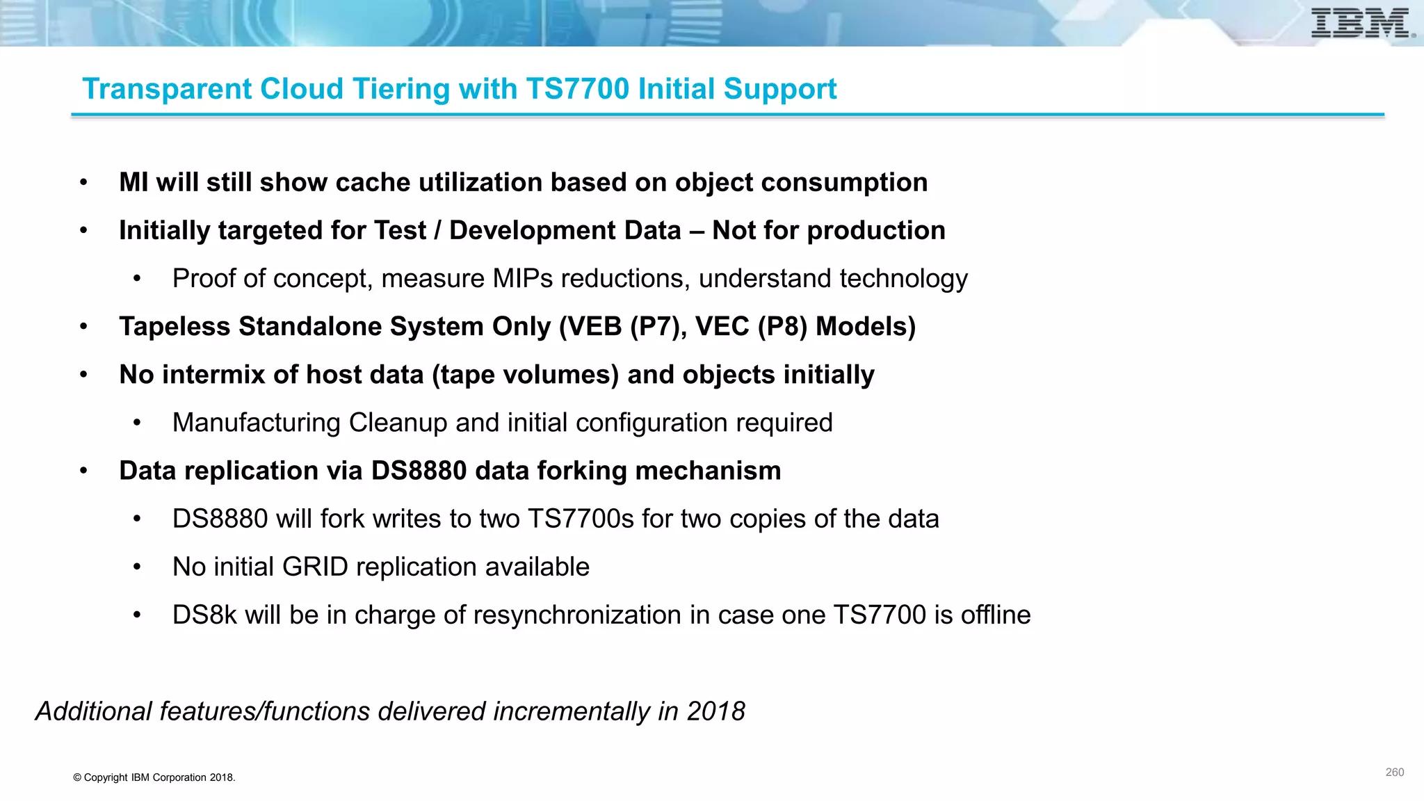 © Copyright IBM Corporation 2018.
Transparent Cloud Tiering with TS7700 Initial Support
• MI will still show cache utilization based on object consumption
• Initially targeted for Test / Development Data – Not for production
• Proof of concept, measure MIPs reductions, understand technology
• Tapeless Standalone System Only (VEB (P7), VEC (P8) Models)
• No intermix of host data (tape volumes) and objects initially
• Manufacturing Cleanup and initial configuration required
• Data replication via DS8880 data forking mechanism
• DS8880 will fork writes to two TS7700s for two copies of the data
• No initial GRID replication available
• DS8k will be in charge of resynchronization in case one TS7700 is offline
Additional features/functions delivered incrementally in 2018
260
 
