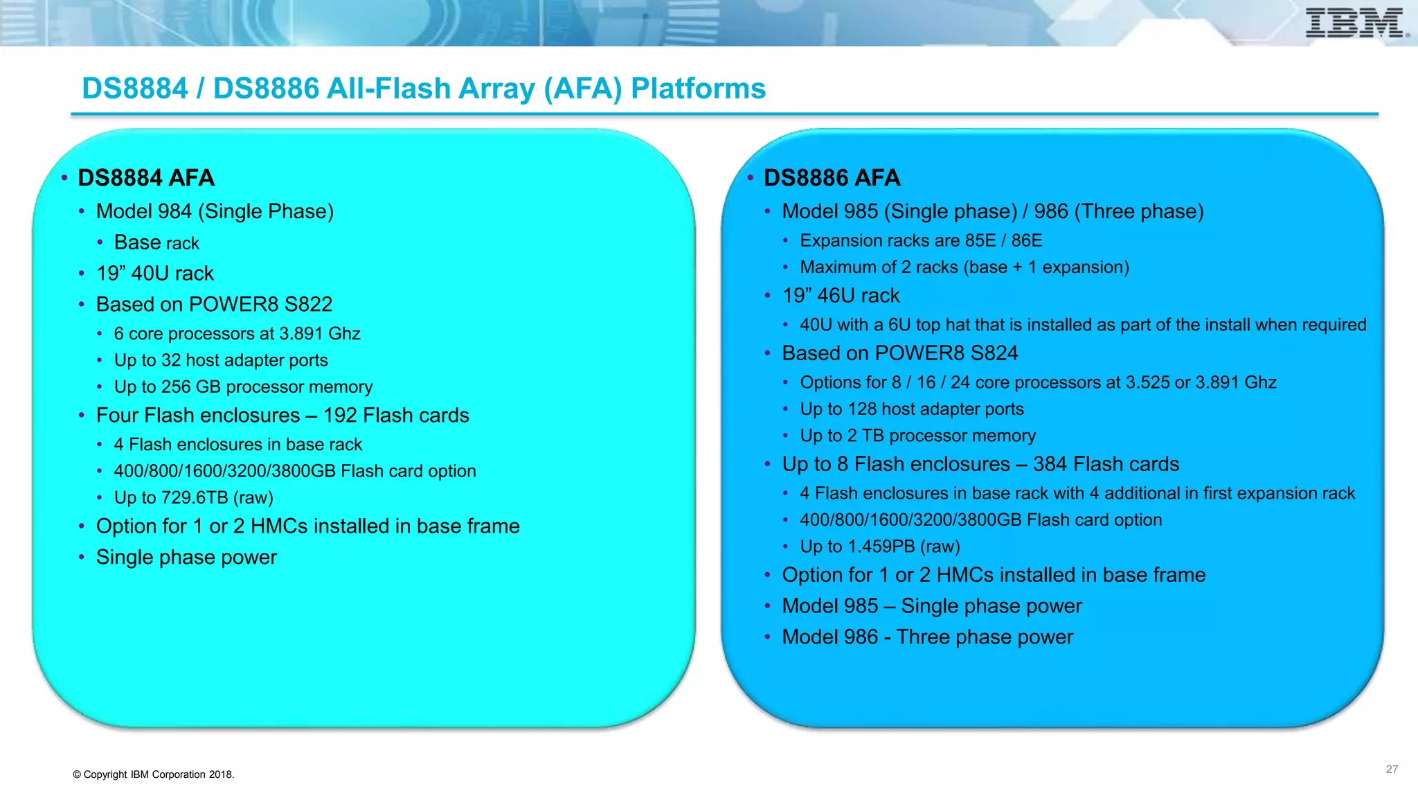 © Copyright IBM Corporation 2018.
DS8884 / DS8886 All-Flash Array (AFA) Platforms
• DS8884 AFA
• Model 984 (Single Phase)
• Base rack
• 19” 40U rack
• Based on POWER8 S822
• 6 core processors at 3.891 Ghz
• Up to 32 host adapter ports
• Up to 256 GB processor memory
• Four Flash enclosures – 192 Flash cards
• 4 Flash enclosures in base rack
• 400/800/1600/3200/3800GB Flash card option
• Up to 729.6TB (raw)
• Option for 1 or 2 HMCs installed in base frame
• Single phase power
• DS8886 AFA
• Model 985 (Single phase) / 986 (Three phase)
• Expansion racks are 85E / 86E
• Maximum of 2 racks (base + 1 expansion)
• 19” 46U rack
• 40U with a 6U top hat that is installed as part of the install when required
• Based on POWER8 S824
• Options for 8 / 16 / 24 core processors at 3.525 or 3.891 Ghz
• Up to 128 host adapter ports
• Up to 2 TB processor memory
• Up to 8 Flash enclosures – 384 Flash cards
• 4 Flash enclosures in base rack with 4 additional in first expansion rack
• 400/800/1600/3200/3800GB Flash card option
• Up to 1.459PB (raw)
• Option for 1 or 2 HMCs installed in base frame
• Model 985 – Single phase power
• Model 986 - Three phase power
27
 