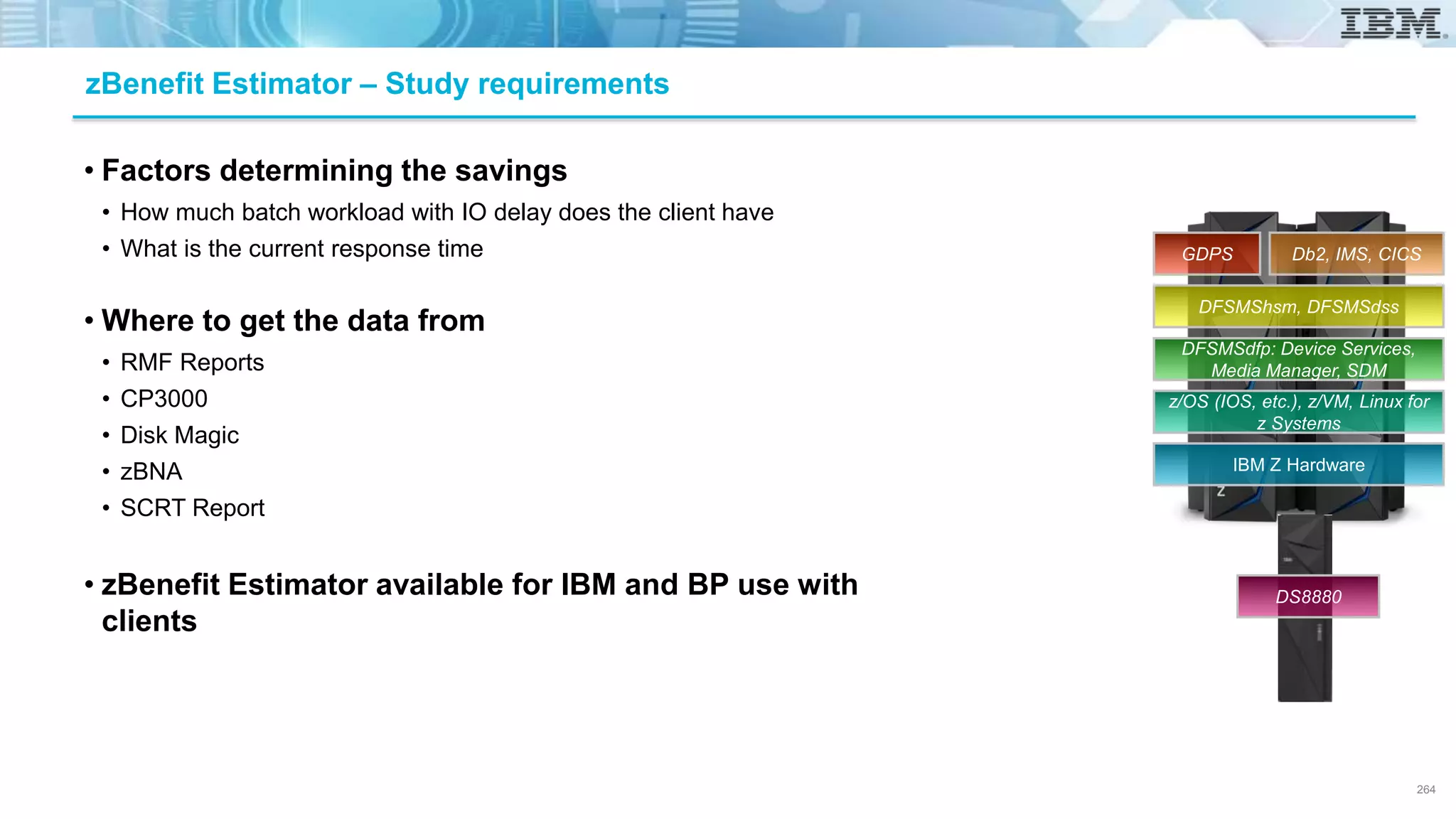 • Factors determining the savings
• How much batch workload with IO delay does the client have
• What is the current response time
• Where to get the data from
• RMF Reports
• CP3000
• Disk Magic
• zBNA
• SCRT Report
• zBenefit Estimator available for IBM and BP use with
clients
zBenefit Estimator – Study requirements
264
IBM Z Hardware
z/OS (IOS, etc.), z/VM, Linux for
z Systems
DFSMSdfp: Device Services,
Media Manager, SDM
DFSMShsm, DFSMSdss
Db2, IMS, CICSGDPS
DS8880
 