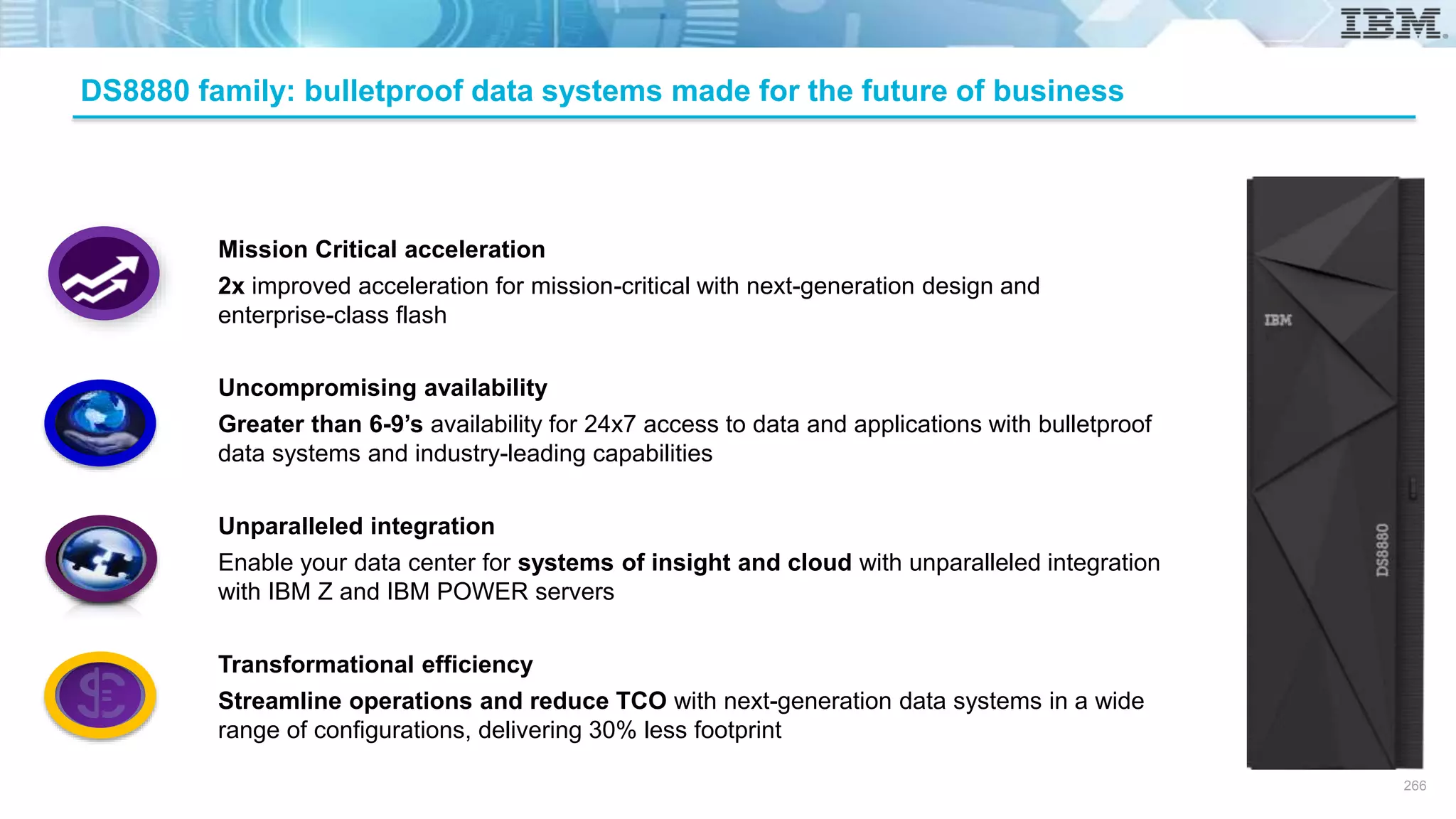 Mission Critical acceleration
2x improved acceleration for mission-critical with next-generation design and
enterprise-class flash
Uncompromising availability
Greater than 6-9’s availability for 24x7 access to data and applications with bulletproof
data systems and industry-leading capabilities
Unparalleled integration
Enable your data center for systems of insight and cloud with unparalleled integration
with IBM Z and IBM POWER servers
Transformational efficiency
Streamline operations and reduce TCO with next-generation data systems in a wide
range of configurations, delivering 30% less footprint
DS8880 family: bulletproof data systems made for the future of business
266
 