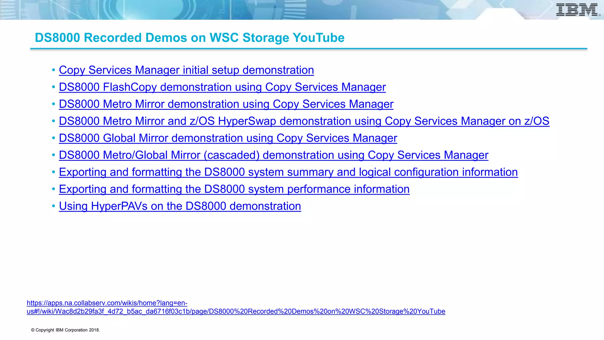 © Copyright IBM Corporation 2018.
DS8000 Recorded Demos on WSC Storage YouTube
• Copy Services Manager initial setup demonstration
• DS8000 FlashCopy demonstration using Copy Services Manager
• DS8000 Metro Mirror demonstration using Copy Services Manager
• DS8000 Metro Mirror and z/OS HyperSwap demonstration using Copy Services Manager on z/OS
• DS8000 Global Mirror demonstration using Copy Services Manager
• DS8000 Metro/Global Mirror (cascaded) demonstration using Copy Services Manager
• Exporting and formatting the DS8000 system summary and logical configuration information
• Exporting and formatting the DS8000 system performance information
• Using HyperPAVs on the DS8000 demonstration
https://apps.na.collabserv.com/wikis/home?lang=en-
us#!/wiki/Wac8d2b29fa3f_4d72_b5ac_da6716f03c1b/page/DS8000%20Recorded%20Demos%20on%20WSC%20Storage%20YouTube
 