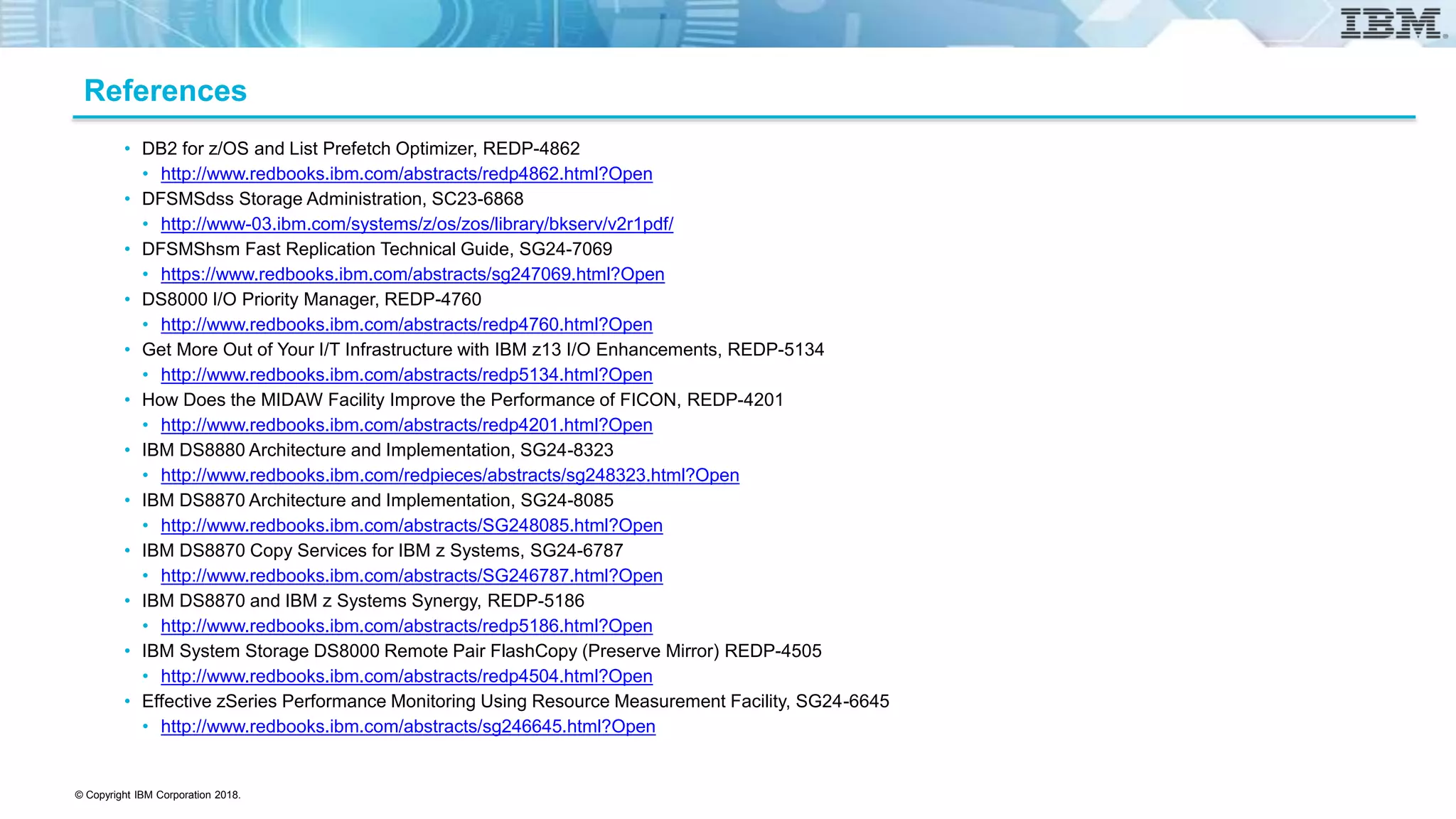 © Copyright IBM Corporation 2018.
References
• DB2 for z/OS and List Prefetch Optimizer, REDP-4862
• http://www.redbooks.ibm.com/abstracts/redp4862.html?Open
• DFSMSdss Storage Administration, SC23-6868
• http://www-03.ibm.com/systems/z/os/zos/library/bkserv/v2r1pdf/
• DFSMShsm Fast Replication Technical Guide, SG24-7069
• https://www.redbooks.ibm.com/abstracts/sg247069.html?Open
• DS8000 I/O Priority Manager, REDP-4760
• http://www.redbooks.ibm.com/abstracts/redp4760.html?Open
• Get More Out of Your I/T Infrastructure with IBM z13 I/O Enhancements, REDP-5134
• http://www.redbooks.ibm.com/abstracts/redp5134.html?Open
• How Does the MIDAW Facility Improve the Performance of FICON, REDP-4201
• http://www.redbooks.ibm.com/abstracts/redp4201.html?Open
• IBM DS8880 Architecture and Implementation, SG24-8323
• http://www.redbooks.ibm.com/redpieces/abstracts/sg248323.html?Open
• IBM DS8870 Architecture and Implementation, SG24-8085
• http://www.redbooks.ibm.com/abstracts/SG248085.html?Open
• IBM DS8870 Copy Services for IBM z Systems, SG24-6787
• http://www.redbooks.ibm.com/abstracts/SG246787.html?Open
• IBM DS8870 and IBM z Systems Synergy, REDP-5186
• http://www.redbooks.ibm.com/abstracts/redp5186.html?Open
• IBM System Storage DS8000 Remote Pair FlashCopy (Preserve Mirror) REDP-4505
• http://www.redbooks.ibm.com/abstracts/redp4504.html?Open
• Effective zSeries Performance Monitoring Using Resource Measurement Facility, SG24-6645
• http://www.redbooks.ibm.com/abstracts/sg246645.html?Open
 