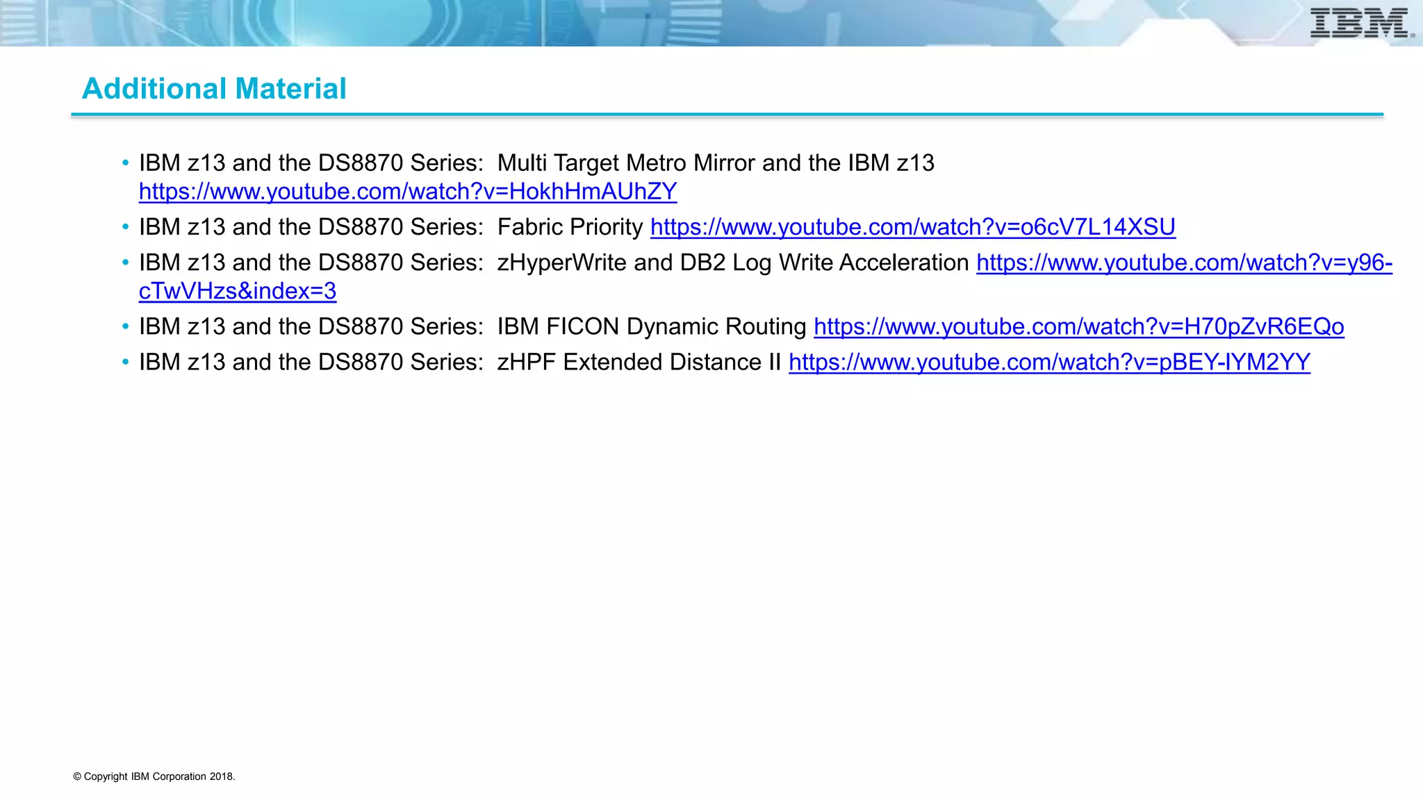 © Copyright IBM Corporation 2018.
Additional Material
• IBM z13 and the DS8870 Series: Multi Target Metro Mirror and the IBM z13
https://www.youtube.com/watch?v=HokhHmAUhZY
• IBM z13 and the DS8870 Series: Fabric Priority https://www.youtube.com/watch?v=o6cV7L14XSU
• IBM z13 and the DS8870 Series: zHyperWrite and DB2 Log Write Acceleration https://www.youtube.com/watch?v=y96-
cTwVHzs&index=3
• IBM z13 and the DS8870 Series: IBM FICON Dynamic Routing https://www.youtube.com/watch?v=H70pZvR6EQo
• IBM z13 and the DS8870 Series: zHPF Extended Distance II https://www.youtube.com/watch?v=pBEY-lYM2YY
 