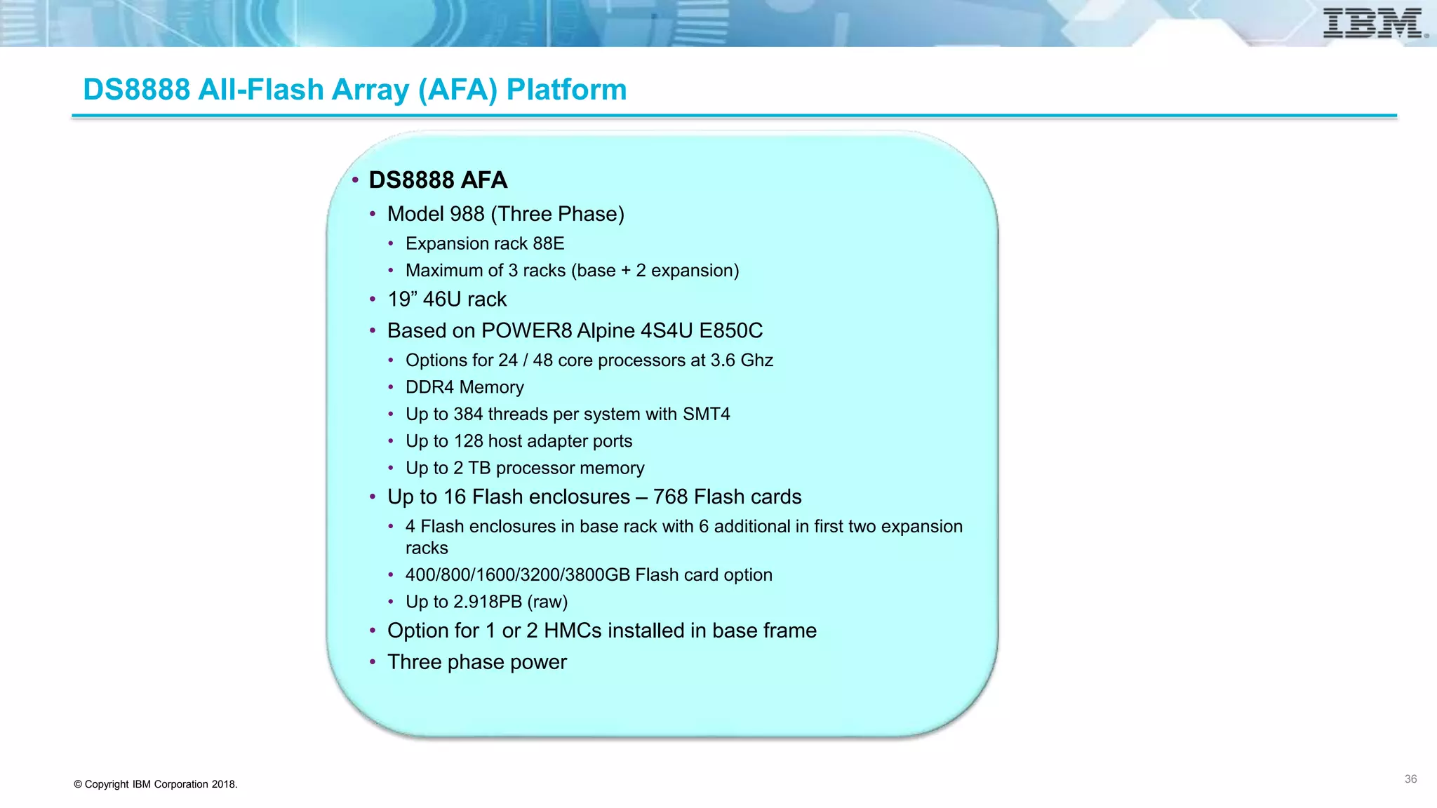 © Copyright IBM Corporation 2018.
DS8888 All-Flash Array (AFA) Platform
• DS8888 AFA
• Model 988 (Three Phase)
• Expansion rack 88E
• Maximum of 3 racks (base + 2 expansion)
• 19” 46U rack
• Based on POWER8 Alpine 4S4U E850C
• Options for 24 / 48 core processors at 3.6 Ghz
• DDR4 Memory
• Up to 384 threads per system with SMT4
• Up to 128 host adapter ports
• Up to 2 TB processor memory
• Up to 16 Flash enclosures – 768 Flash cards
• 4 Flash enclosures in base rack with 6 additional in first two expansion
racks
• 400/800/1600/3200/3800GB Flash card option
• Up to 2.918PB (raw)
• Option for 1 or 2 HMCs installed in base frame
• Three phase power
36
 