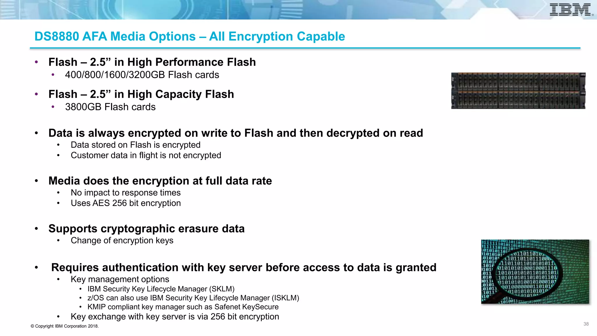 © Copyright IBM Corporation 2018.
DS8880 AFA Media Options – All Encryption Capable
• Flash – 2.5” in High Performance Flash
• 400/800/1600/3200GB Flash cards
• Flash – 2.5” in High Capacity Flash
• 3800GB Flash cards
• Data is always encrypted on write to Flash and then decrypted on read
• Data stored on Flash is encrypted
• Customer data in flight is not encrypted
• Media does the encryption at full data rate
• No impact to response times
• Uses AES 256 bit encryption
• Supports cryptographic erasure data
• Change of encryption keys
• Requires authentication with key server before access to data is granted
• Key management options
• IBM Security Key Lifecycle Manager (SKLM)
• z/OS can also use IBM Security Key Lifecycle Manager (ISKLM)
• KMIP compliant key manager such as Safenet KeySecure
• Key exchange with key server is via 256 bit encryption
38
 