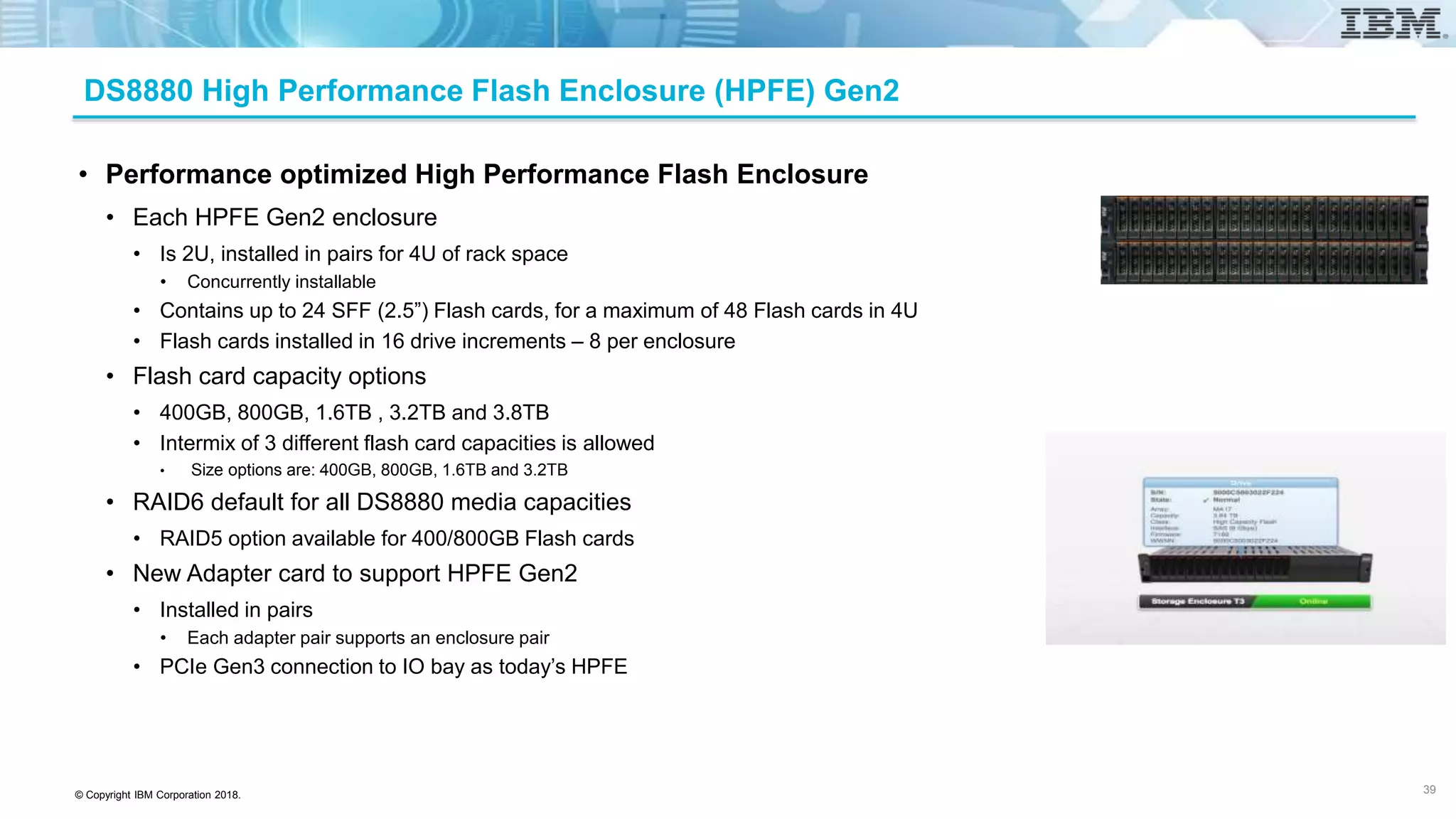 © Copyright IBM Corporation 2018.
DS8880 High Performance Flash Enclosure (HPFE) Gen2
• Performance optimized High Performance Flash Enclosure
• Each HPFE Gen2 enclosure
• Is 2U, installed in pairs for 4U of rack space
• Concurrently installable
• Contains up to 24 SFF (2.5”) Flash cards, for a maximum of 48 Flash cards in 4U
• Flash cards installed in 16 drive increments – 8 per enclosure
• Flash card capacity options
• 400GB, 800GB, 1.6TB , 3.2TB and 3.8TB
• Intermix of 3 different flash card capacities is allowed
• Size options are: 400GB, 800GB, 1.6TB and 3.2TB
• RAID6 default for all DS8880 media capacities
• RAID5 option available for 400/800GB Flash cards
• New Adapter card to support HPFE Gen2
• Installed in pairs
• Each adapter pair supports an enclosure pair
• PCIe Gen3 connection to IO bay as today’s HPFE
39
 