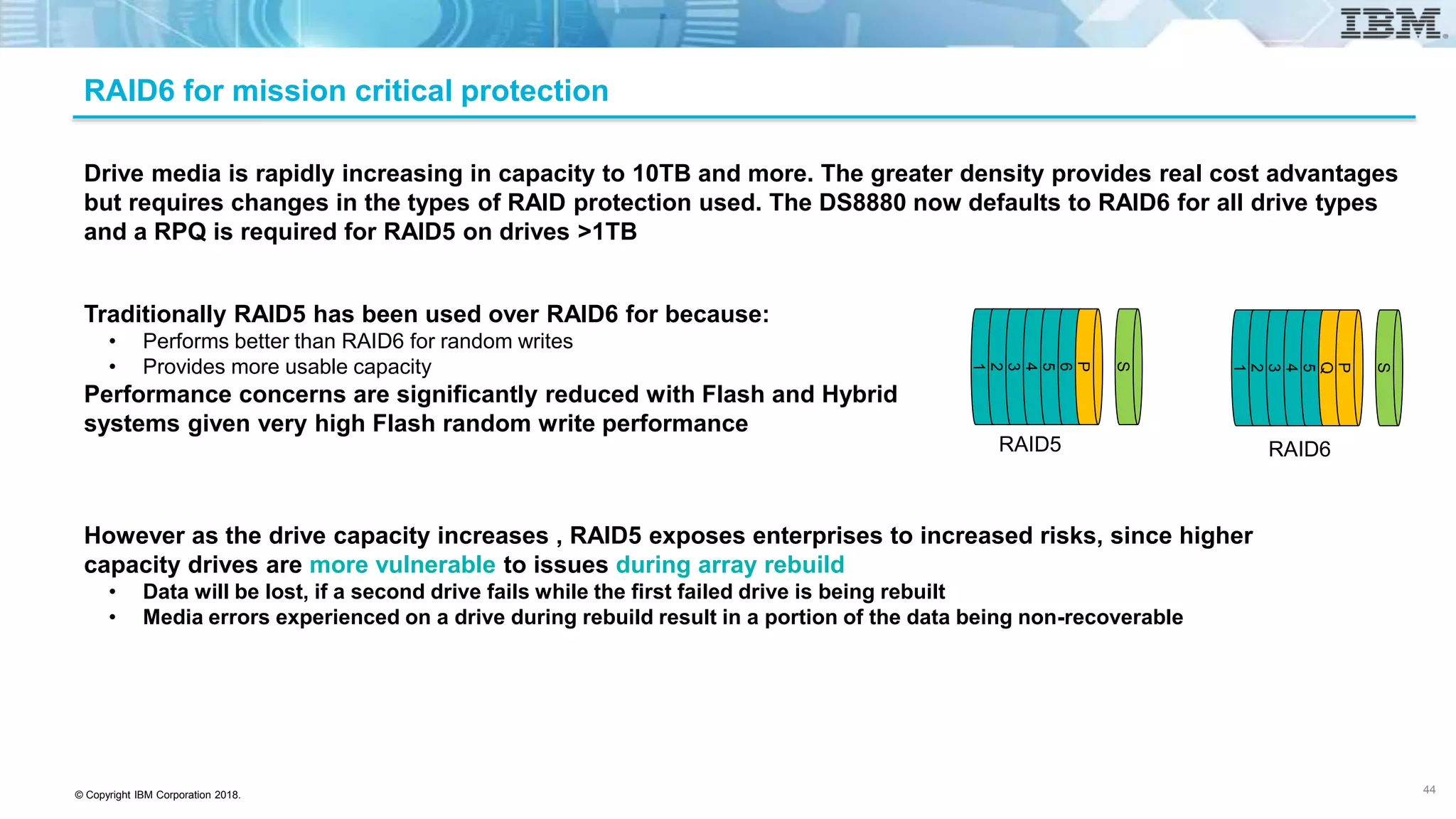 © Copyright IBM Corporation 2018.
Drive media is rapidly increasing in capacity to 10TB and more. The greater density provides real cost advantages
but requires changes in the types of RAID protection used. The DS8880 now defaults to RAID6 for all drive types
and a RPQ is required for RAID5 on drives >1TB
1
2
3
4
5
6
P
S
Traditionally RAID5 has been used over RAID6 for because:
• Performs better than RAID6 for random writes
• Provides more usable capacity
Performance concerns are significantly reduced with Flash and Hybrid
systems given very high Flash random write performance
RAID5
However as the drive capacity increases , RAID5 exposes enterprises to increased risks, since higher
capacity drives are more vulnerable to issues during array rebuild
• Data will be lost, if a second drive fails while the first failed drive is being rebuilt
• Media errors experienced on a drive during rebuild result in a portion of the data being non-recoverable
1
2
3
4
5
Q
P
S
RAID6
RAID6 for mission critical protection
44
 