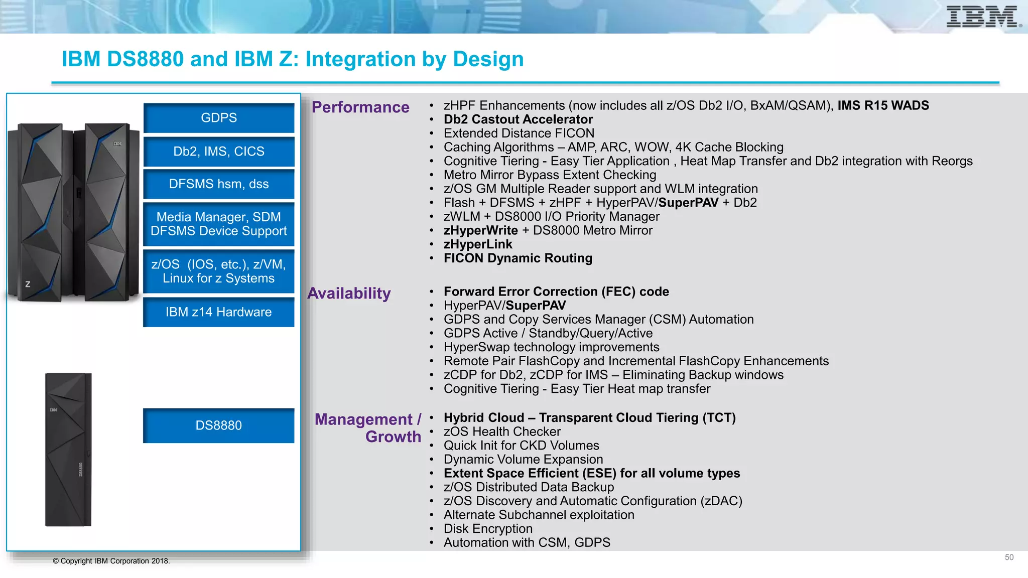 © Copyright IBM Corporation 2018.
Performance
Availability
Management /
Growth
IBM DS8880 and IBM Z: Integration by Design
• zHPF Enhancements (now includes all z/OS Db2 I/O, BxAM/QSAM), IMS R15 WADS
• Db2 Castout Accelerator
• Extended Distance FICON
• Caching Algorithms – AMP, ARC, WOW, 4K Cache Blocking
• Cognitive Tiering - Easy Tier Application , Heat Map Transfer and Db2 integration with Reorgs
• Metro Mirror Bypass Extent Checking
• z/OS GM Multiple Reader support and WLM integration
• Flash + DFSMS + zHPF + HyperPAV/SuperPAV + Db2
• zWLM + DS8000 I/O Priority Manager
• zHyperWrite + DS8000 Metro Mirror
• zHyperLink
• FICON Dynamic Routing
• Forward Error Correction (FEC) code
• HyperPAV/SuperPAV
• GDPS and Copy Services Manager (CSM) Automation
• GDPS Active / Standby/Query/Active
• HyperSwap technology improvements
• Remote Pair FlashCopy and Incremental FlashCopy Enhancements
• zCDP for Db2, zCDP for IMS – Eliminating Backup windows
• Cognitive Tiering - Easy Tier Heat map transfer
• Hybrid Cloud – Transparent Cloud Tiering (TCT)
• zOS Health Checker
• Quick Init for CKD Volumes
• Dynamic Volume Expansion
• Extent Space Efficient (ESE) for all volume types
• z/OS Distributed Data Backup
• z/OS Discovery and Automatic Configuration (zDAC)
• Alternate Subchannel exploitation
• Disk Encryption
• Automation with CSM, GDPS
50
IBM z14 Hardware
z/OS (IOS, etc.), z/VM,
Linux for z Systems
Media Manager, SDM
DFSMS Device Support
DFSMS hsm, dss
Db2, IMS, CICS
GDPS
DS8880
 