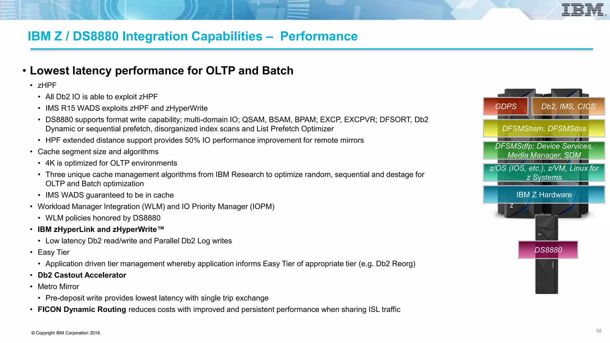 © Copyright IBM Corporation 2018.
IBM Z / DS8880 Integration Capabilities – Performance
• Lowest latency performance for OLTP and Batch
• zHPF
• All Db2 IO is able to exploit zHPF
• IMS R15 WADS exploits zHPF and zHyperWrite
• DS8880 supports format write capability; multi-domain IO; QSAM, BSAM, BPAM; EXCP, EXCPVR; DFSORT, Db2
Dynamic or sequential prefetch, disorganized index scans and List Prefetch Optimizer
• HPF extended distance support provides 50% IO performance improvement for remote mirrors
• Cache segment size and algorithms
• 4K is optimized for OLTP environments
• Three unique cache management algorithms from IBM Research to optimize random, sequential and destage for
OLTP and Batch optimization
• IMS WADS guaranteed to be in cache
• Workload Manager Integration (WLM) and IO Priority Manager (IOPM)
• WLM policies honored by DS8880
• IBM zHyperLink and zHyperWrite™
• Low latency Db2 read/write and Parallel Db2 Log writes
• Easy Tier
• Application driven tier management whereby application informs Easy Tier of appropriate tier (e.g. Db2 Reorg)
• Db2 Castout Accelerator
• Metro Mirror
• Pre-deposit write provides lowest latency with single trip exchange
• FICON Dynamic Routing reduces costs with improved and persistent performance when sharing ISL traffic
52
IBM Z Hardware
z/OS (IOS, etc.), z/VM, Linux for
z Systems
DFSMSdfp: Device Services,
Media Manager, SDM
DFSMShsm, DFSMSdss
Db2, IMS, CICSGDPS
DS8880
 