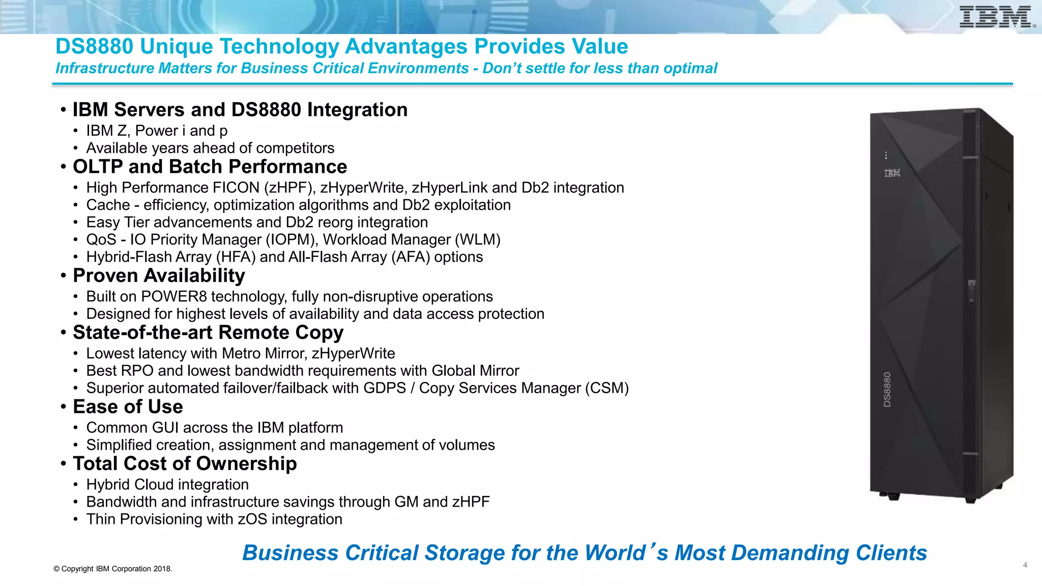 © Copyright IBM Corporation 2018.
DS8880 Unique Technology Advantages Provides Value
Infrastructure Matters for Business Critical Environments - Don’t settle for less than optimal
• IBM Servers and DS8880 Integration
• IBM Z, Power i and p
• Available years ahead of competitors
• OLTP and Batch Performance
• High Performance FICON (zHPF), zHyperWrite, zHyperLink and Db2 integration
• Cache - efficiency, optimization algorithms and Db2 exploitation
• Easy Tier advancements and Db2 reorg integration
• QoS - IO Priority Manager (IOPM), Workload Manager (WLM)
• Hybrid-Flash Array (HFA) and All-Flash Array (AFA) options
• Proven Availability
• Built on POWER8 technology, fully non-disruptive operations
• Designed for highest levels of availability and data access protection
• State-of-the-art Remote Copy
• Lowest latency with Metro Mirror, zHyperWrite
• Best RPO and lowest bandwidth requirements with Global Mirror
• Superior automated failover/failback with GDPS / Copy Services Manager (CSM)
• Ease of Use
• Common GUI across the IBM platform
• Simplified creation, assignment and management of volumes
• Total Cost of Ownership
• Hybrid Cloud integration
• Bandwidth and infrastructure savings through GM and zHPF
• Thin Provisioning with zOS integration
Business Critical Storage for the World’s Most Demanding Clients 4
 