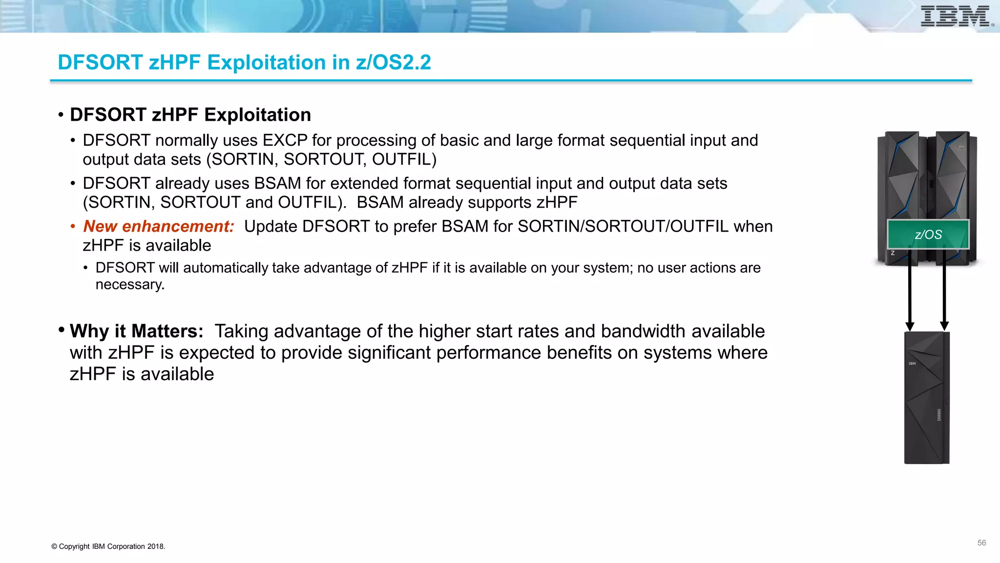 © Copyright IBM Corporation 2018.
DFSORT zHPF Exploitation in z/OS2.2
• DFSORT zHPF Exploitation
• DFSORT normally uses EXCP for processing of basic and large format sequential input and
output data sets (SORTIN, SORTOUT, OUTFIL)
• DFSORT already uses BSAM for extended format sequential input and output data sets
(SORTIN, SORTOUT and OUTFIL). BSAM already supports zHPF
• New enhancement: Update DFSORT to prefer BSAM for SORTIN/SORTOUT/OUTFIL when
zHPF is available
• DFSORT will automatically take advantage of zHPF if it is available on your system; no user actions are
necessary.
• Why it Matters: Taking advantage of the higher start rates and bandwidth available
with zHPF is expected to provide significant performance benefits on systems where
zHPF is available
56
z/OS
 