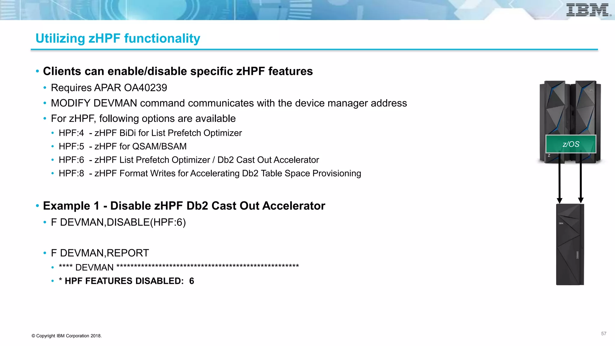 © Copyright IBM Corporation 2018.
Utilizing zHPF functionality
• Clients can enable/disable specific zHPF features
• Requires APAR OA40239
• MODIFY DEVMAN command communicates with the device manager address
• For zHPF, following options are available
• HPF:4 - zHPF BiDi for List Prefetch Optimizer
• HPF:5 - zHPF for QSAM/BSAM
• HPF:6 - zHPF List Prefetch Optimizer / Db2 Cast Out Accelerator
• HPF:8 - zHPF Format Writes for Accelerating Db2 Table Space Provisioning
• Example 1 - Disable zHPF Db2 Cast Out Accelerator
• F DEVMAN,DISABLE(HPF:6)
• F DEVMAN,REPORT
• **** DEVMAN ****************************************************
• * HPF FEATURES DISABLED: 6
57
z/OS
 