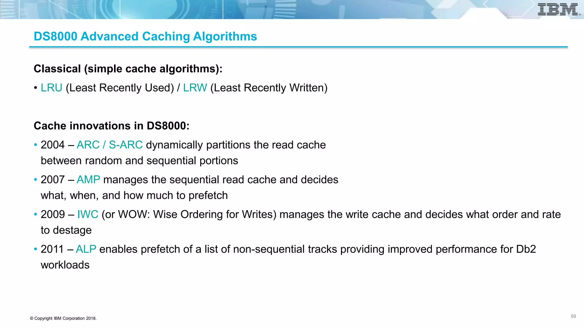 © Copyright IBM Corporation 2018.
DS8000 Advanced Caching Algorithms
Classical (simple cache algorithms):
• LRU (Least Recently Used) / LRW (Least Recently Written)
Cache innovations in DS8000:
• 2004 – ARC / S-ARC dynamically partitions the read cache
between random and sequential portions
• 2007 – AMP manages the sequential read cache and decides
what, when, and how much to prefetch
• 2009 – IWC (or WOW: Wise Ordering for Writes) manages the write cache and decides what order and rate
to destage
• 2011 – ALP enables prefetch of a list of non-sequential tracks providing improved performance for Db2
workloads
59
 