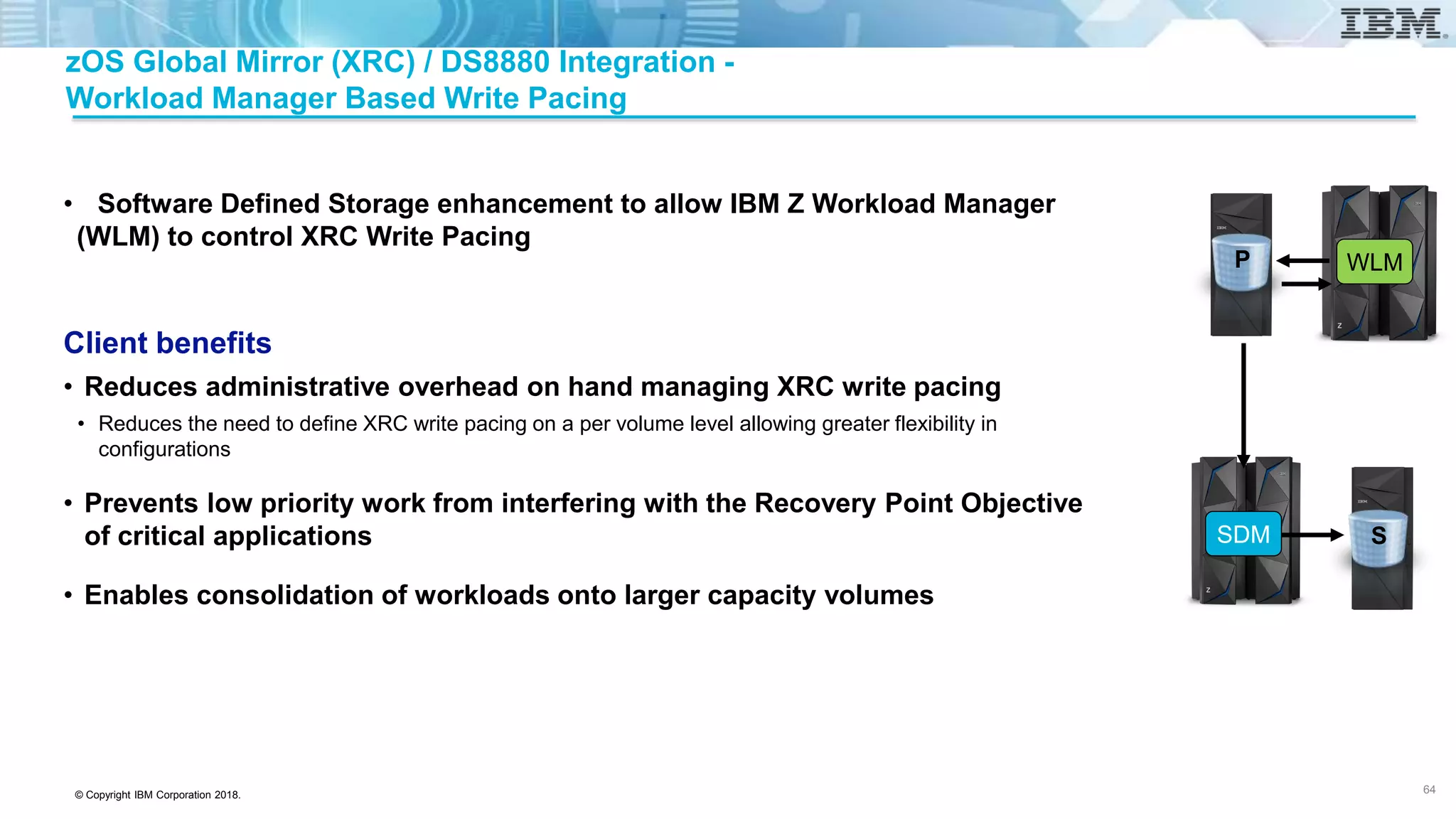 © Copyright IBM Corporation 2018.
zOS Global Mirror (XRC) / DS8880 Integration -
Workload Manager Based Write Pacing
• Software Defined Storage enhancement to allow IBM Z Workload Manager
(WLM) to control XRC Write Pacing
Client benefits
• Reduces administrative overhead on hand managing XRC write pacing
• Reduces the need to define XRC write pacing on a per volume level allowing greater flexibility in
configurations
• Prevents low priority work from interfering with the Recovery Point Objective
of critical applications
• Enables consolidation of workloads onto larger capacity volumes
64
SDM
WLMP
S
 