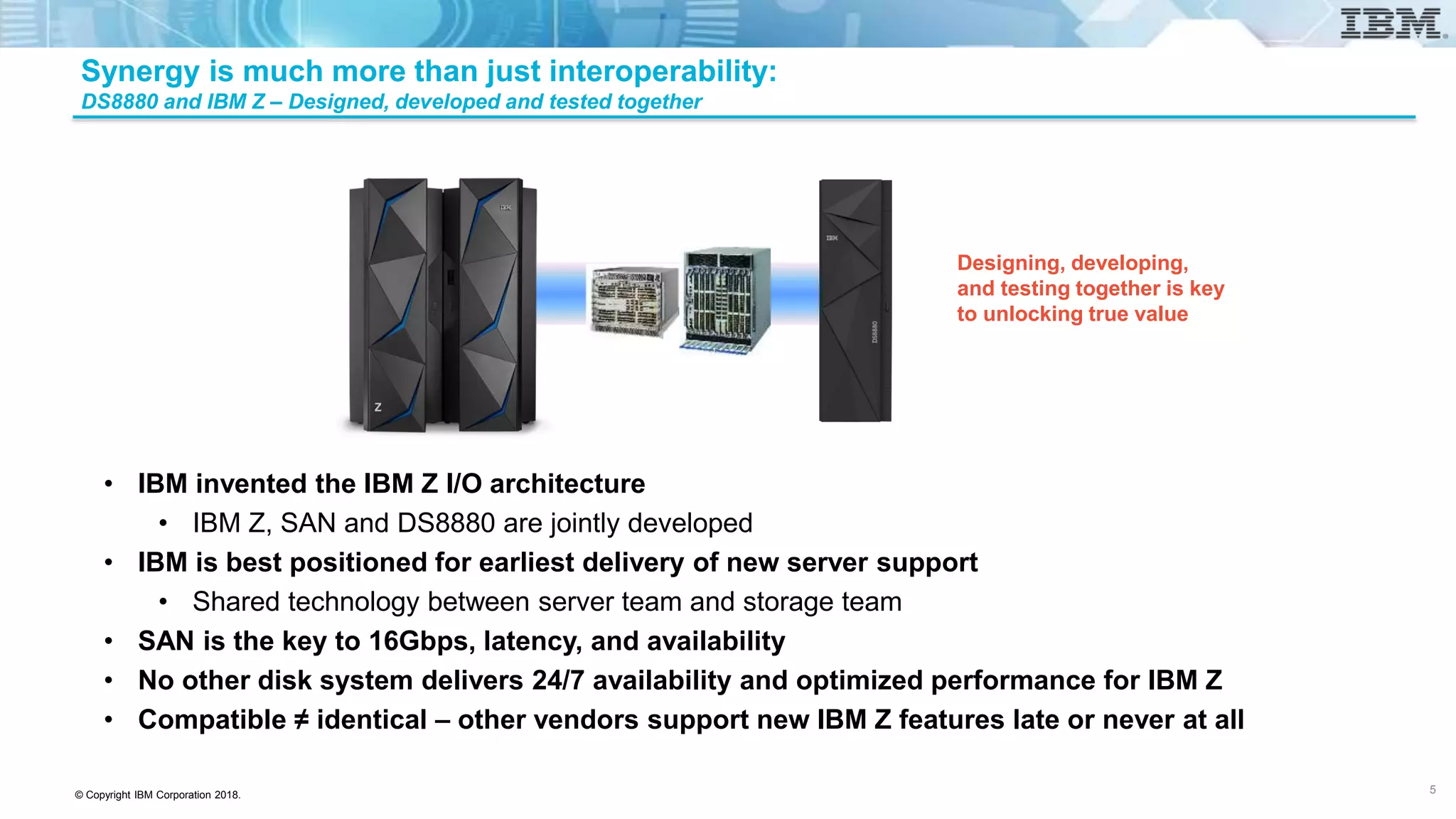 © Copyright IBM Corporation 2018.
Designing, developing,
and testing together is key
to unlocking true value
Synergy is much more than just interoperability:
DS8880 and IBM Z – Designed, developed and tested together
• IBM invented the IBM Z I/O architecture
• IBM Z, SAN and DS8880 are jointly developed
• IBM is best positioned for earliest delivery of new server support
• Shared technology between server team and storage team
• SAN is the key to 16Gbps, latency, and availability
• No other disk system delivers 24/7 availability and optimized performance for IBM Z
• Compatible ≠ identical – other vendors support new IBM Z features late or never at all
5
 