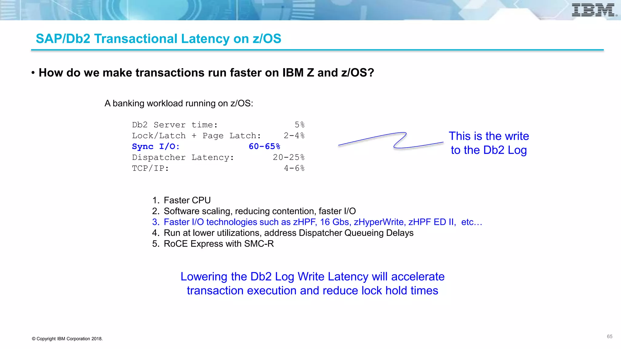 © Copyright IBM Corporation 2018.
SAP/Db2 Transactional Latency on z/OS
• How do we make transactions run faster on IBM Z and z/OS?
A banking workload running on z/OS:
Db2 Server time: 5%
Lock/Latch + Page Latch: 2-4%
Sync I/O: 60-65%
Dispatcher Latency: 20-25%
TCP/IP: 4-6%
This is the write
to the Db2 Log
Lowering the Db2 Log Write Latency will accelerate
transaction execution and reduce lock hold times
1. Faster CPU
2. Software scaling, reducing contention, faster I/O
3. Faster I/O technologies such as zHPF, 16 Gbs, zHyperWrite, zHPF ED II, etc…
4. Run at lower utilizations, address Dispatcher Queueing Delays
5. RoCE Express with SMC-R
65
 