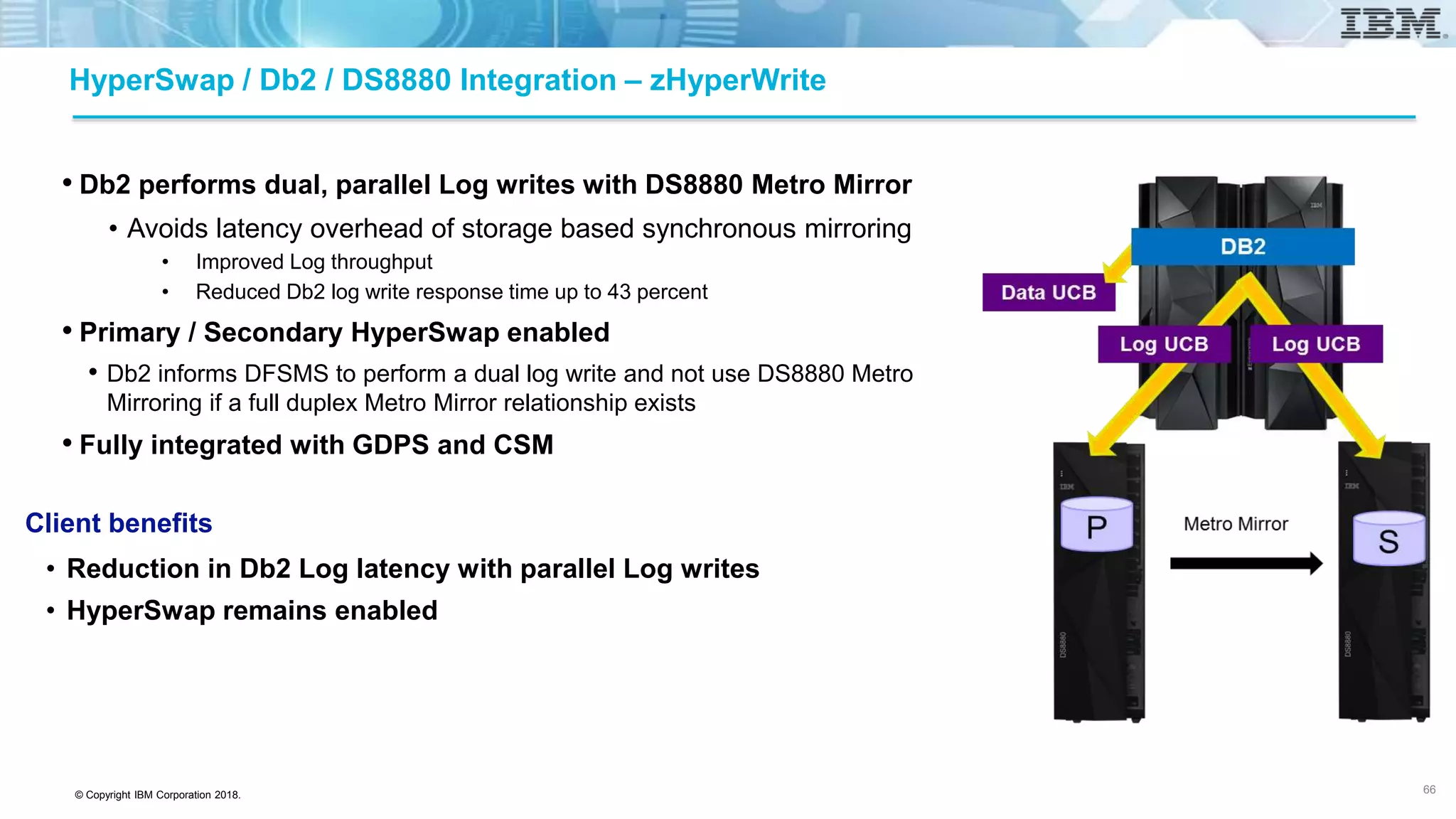 © Copyright IBM Corporation 2018.
HyperSwap / Db2 / DS8880 Integration – zHyperWrite
• Db2 performs dual, parallel Log writes with DS8880 Metro Mirror
• Avoids latency overhead of storage based synchronous mirroring
• Improved Log throughput
• Reduced Db2 log write response time up to 43 percent
• Primary / Secondary HyperSwap enabled
• Db2 informs DFSMS to perform a dual log write and not use DS8880 Metro
Mirroring if a full duplex Metro Mirror relationship exists
• Fully integrated with GDPS and CSM
Client benefits
• Reduction in Db2 Log latency with parallel Log writes
• HyperSwap remains enabled
66
 