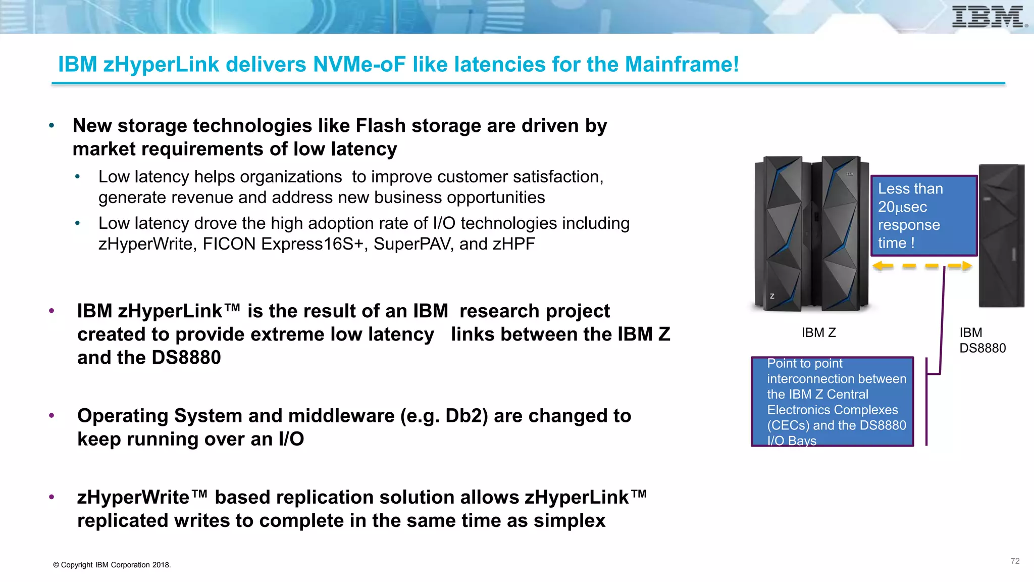 © Copyright IBM Corporation 2018.
IBM zHyperLink delivers NVMe-oF like latencies for the Mainframe!
• New storage technologies like Flash storage are driven by
market requirements of low latency
• Low latency helps organizations to improve customer satisfaction,
generate revenue and address new business opportunities
• Low latency drove the high adoption rate of I/O technologies including
zHyperWrite, FICON Express16S+, SuperPAV, and zHPF
• IBM zHyperLink™ is the result of an IBM research project
created to provide extreme low latency links between the IBM Z
and the DS8880
• Operating System and middleware (e.g. Db2) are changed to
keep running over an I/O
• zHyperWrite™ based replication solution allows zHyperLink™
replicated writes to complete in the same time as simplex
72
IBM Z IBM
DS8880
Point to point
interconnection between
the IBM Z Central
Electronics Complexes
(CECs) and the DS8880
I/O Bays
Less than
20msec
response
time !
 