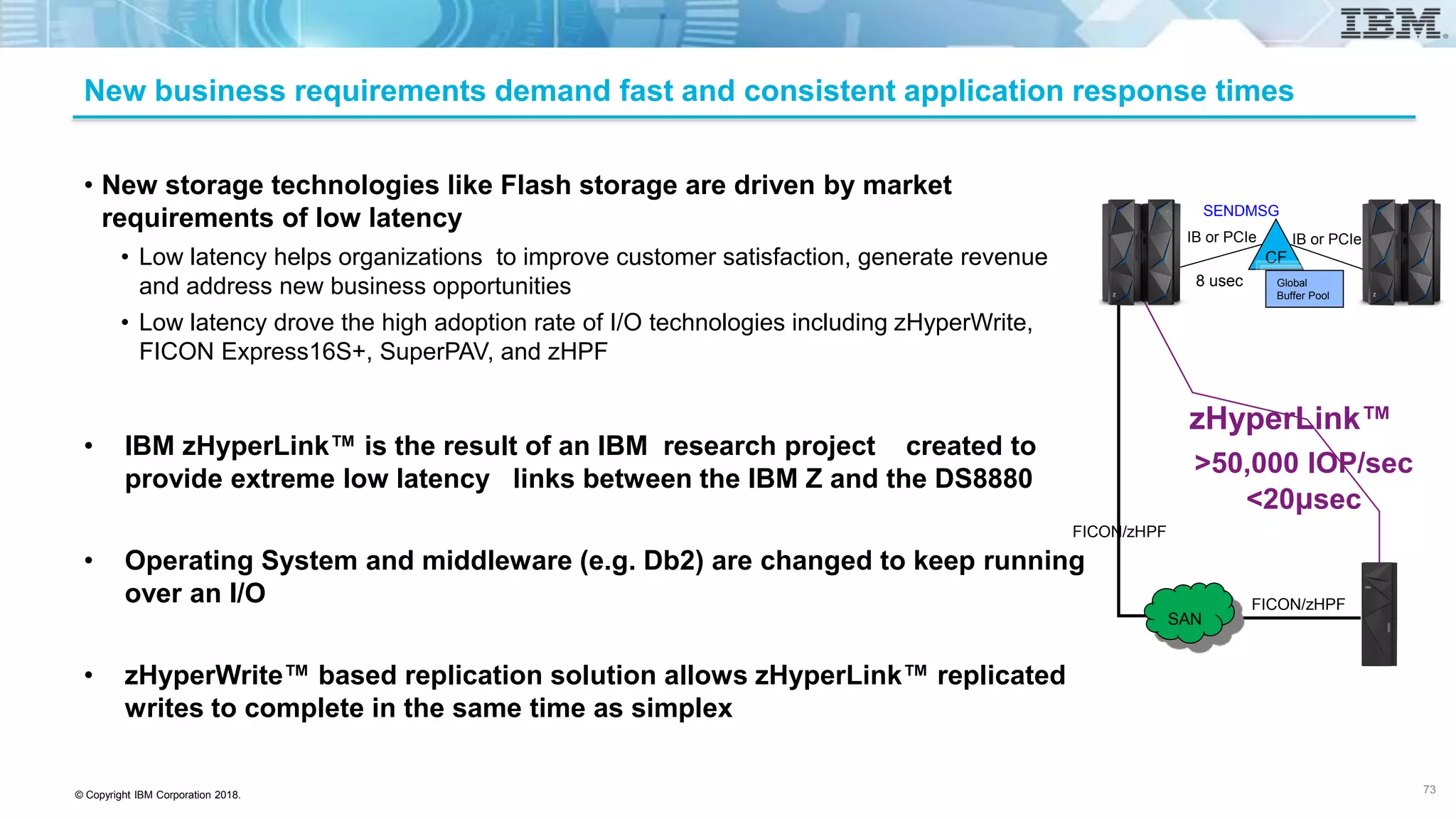 © Copyright IBM Corporation 2018.
New business requirements demand fast and consistent application response times
• New storage technologies like Flash storage are driven by market
requirements of low latency
• Low latency helps organizations to improve customer satisfaction, generate revenue
and address new business opportunities
• Low latency drove the high adoption rate of I/O technologies including zHyperWrite,
FICON Express16S+, SuperPAV, and zHPF
• IBM zHyperLink™ is the result of an IBM research project created to
provide extreme low latency links between the IBM Z and the DS8880
• Operating System and middleware (e.g. Db2) are changed to keep running
over an I/O
• zHyperWrite™ based replication solution allows zHyperLink™ replicated
writes to complete in the same time as simplex
73
CF
Global
Buffer Pool
IB or PCIe IB or PCIe
8 usec
SENDMSG
FICON/zHPF
SAN
>50,000 IOP/sec
<20μsec
zHyperLink™
FICON/zHPF
 