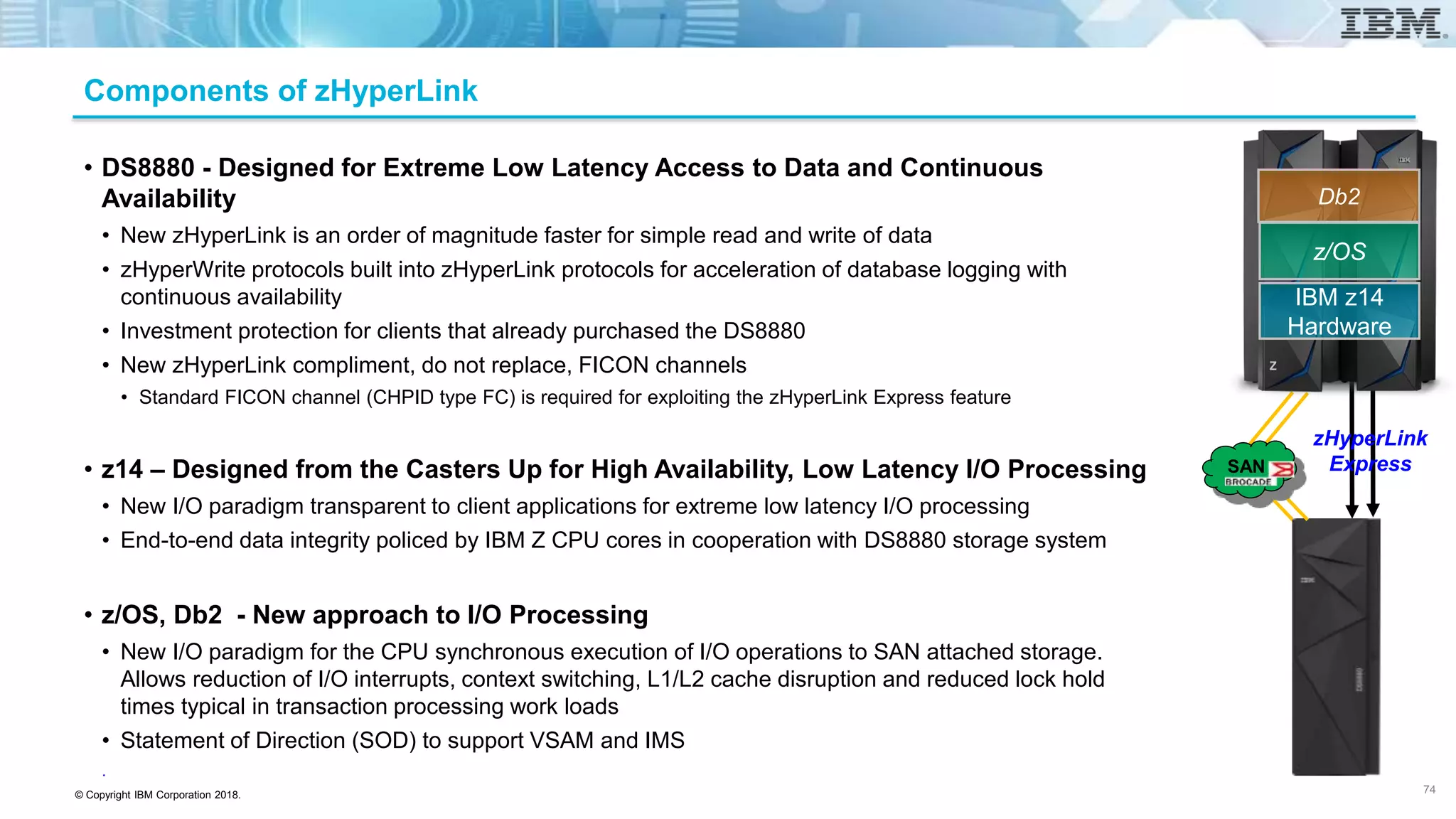 © Copyright IBM Corporation 2018.
Components of zHyperLink
• DS8880 - Designed for Extreme Low Latency Access to Data and Continuous
Availability
• New zHyperLink is an order of magnitude faster for simple read and write of data
• zHyperWrite protocols built into zHyperLink protocols for acceleration of database logging with
continuous availability
• Investment protection for clients that already purchased the DS8880
• New zHyperLink compliment, do not replace, FICON channels
• Standard FICON channel (CHPID type FC) is required for exploiting the zHyperLink Express feature
• z14 – Designed from the Casters Up for High Availability, Low Latency I/O Processing
• New I/O paradigm transparent to client applications for extreme low latency I/O processing
• End-to-end data integrity policed by IBM Z CPU cores in cooperation with DS8880 storage system
• z/OS, Db2 - New approach to I/O Processing
• New I/O paradigm for the CPU synchronous execution of I/O operations to SAN attached storage.
Allows reduction of I/O interrupts, context switching, L1/L2 cache disruption and reduced lock hold
times typical in transaction processing work loads
• Statement of Direction (SOD) to support VSAM and IMS
.
74
z/OS
IBM z14
Hardware
Db2
zHyperLink
ExpressSAN
 