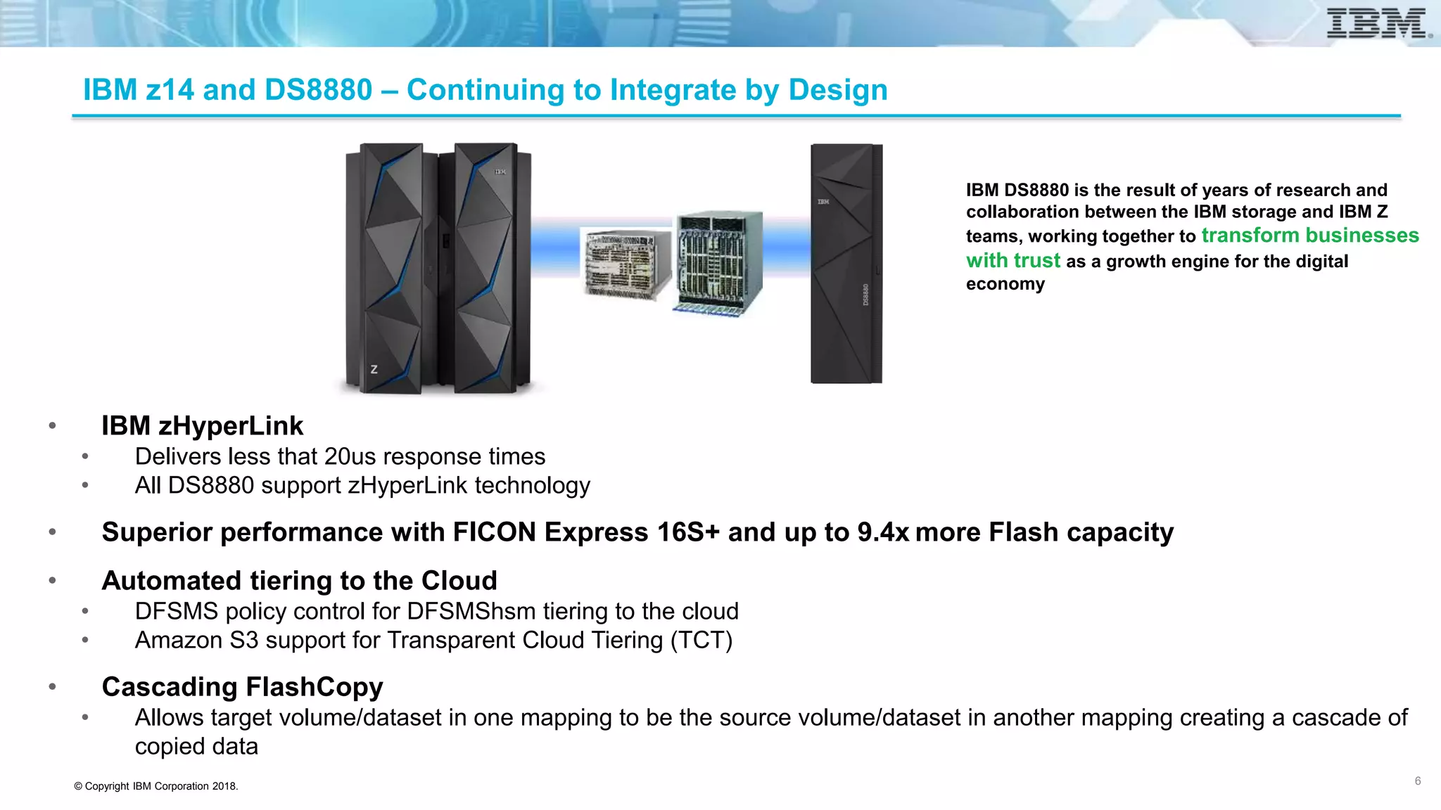 © Copyright IBM Corporation 2018.
IBM z14 and DS8880 – Continuing to Integrate by Design
• IBM zHyperLink
• Delivers less that 20us response times
• All DS8880 support zHyperLink technology
• Superior performance with FICON Express 16S+ and up to 9.4x more Flash capacity
• Automated tiering to the Cloud
• DFSMS policy control for DFSMShsm tiering to the cloud
• Amazon S3 support for Transparent Cloud Tiering (TCT)
• Cascading FlashCopy
• Allows target volume/dataset in one mapping to be the source volume/dataset in another mapping creating a cascade of
copied data
IBM DS8880 is the result of years of research and
collaboration between the IBM storage and IBM Z
teams, working together to transform businesses
with trust as a growth engine for the digital
economy
6
 